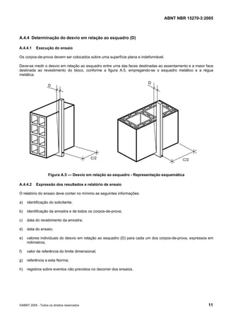 ABNT NBR 15270-3:2005
©ABNT 2005 - Todos os direitos reservados 11
A.4.4 Determinação do desvio em relação ao esquadro (D)
A.4.4.1 Execução do ensaio
Os corpos-de-prova devem ser colocados sobre uma superfície plana e indeformável.
Deve-se medir o desvio em relação ao esquadro entre uma das faces destinadas ao assentamento e a maior face
destinada ao revestimento do bloco, conforme a figura A.5, empregando-se o esquadro metálico e a régua
metálica.
Figura A.5 — Desvio em relação ao esquadro - Representação esquemática
A.4.4.2 Expressão dos resultados e relatório de ensaio
O relatório do ensaio deve conter no mínimo as seguintes informações:
a) identificação do solicitante;
b) identificação da amostra e de todos os corpos-de-prova;
c) data do recebimento da amostra;
d) data do ensaio;
e) valores individuais do desvio em relação ao esquadro (D) para cada um dos corpos-de-prova, expressos em
milímetros;
f) valor de referência do limite dimensional;
g) referência a esta Norma;
h) registros sobre eventos não previstos no decorrer dos ensaios.
Cópia não autorizada
 