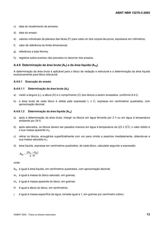 ABNT NBR 15270-3:2005
©ABNT 2005 - Todos os direitos reservados 13
c) data do recebimento da amostra;
d) data do ensaio;
e) valores individuais da planeza das faces (F) para cada um dos corpos-de-prova, expressos em milímetros;
f) valor de referência do limite dimensional;
g) referência a esta Norma;
h) registros sobre eventos não previstos no decorrer dos ensaios.
A.4.6 Determinação da área bruta (Ab) e da área líquida (Aliq)
A determinação da área bruta é aplicável para o bloco de vedação e estrutural e a determinação da área líquida
exclusivamente para bloco estrutural.
A.4.6.1 Execução do ensaio
A.4.6.1.1 Determinação da área bruta (Ab)
a) medir a largura (L), a altura (H) e o comprimento (C) dos blocos a serem ensaiados, conforme A.4.2;
b) a área bruta de cada bloco é obtida pela expressão L x C, expressa em centímetros quadrados, com
aproximação decimal.
A.4.6.1.2 Determinação da área líquida (Aliq)
a) após a determinação da área bruta, imergir os blocos em água fervente por 2 h ou em água à temperatura
ambiente por 24 h;
b) após saturados, os blocos devem ser pesados imersos em água à temperatura de (23 ± 5)º
C; o valor obtido é
a sua massa aparente ma;
c) retirar os blocos, enxugá-los superficialmente com um pano úmido e pesá-los imediatamente, obtendo-se a
sua massa saturada mu;
d) área líquida, expressa em centímetros quadrados, de cada bloco, calculada segundo a expressão:
Hγ
mm
Aliq
⋅
−
=
)( au
onde:
Aliq é igual à área líquida, em centímetros quadrados, com aproximação decimal;
mu é igual à massa do bloco saturado, em gramas;
ma é igual à massa aparente do bloco, em gramas;
H é igual à altura do bloco, em centímetros;
γ é igual à massa específica da água, tomada igual a 1, em gramas por centímetro cúbico .
Cópia não autorizada
 
