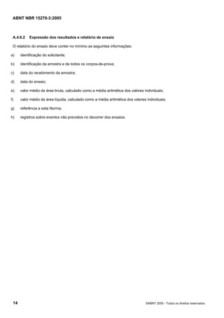 ABNT NBR 15270-3:2005
14 ©ABNT 2005 - Todos os direitos reservados
A.4.6.2 Expressão dos resultados e relatório de ensaio
O relatório do ensaio deve conter no mínimo as seguintes informações:
a) identificação do solicitante;
b) identificação da amostra e de todos os corpos-de-prova;
c) data do recebimento da amostra;
d) data do ensaio;
e) valor médio da área bruta, calculado como a média aritmética dos valores individuais;
f) valor médio da área líquida, calculado como a média aritmética dos valores individuais;
g) referência a esta Norma;
h) registros sobre eventos não previstos no decorrer dos ensaios.
Cópia não autorizada
 