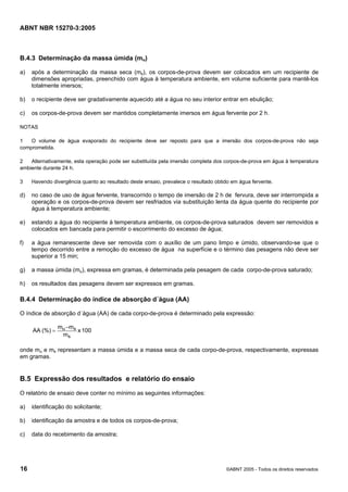 ABNT NBR 15270-3:2005
16 ©ABNT 2005 - Todos os direitos reservados
B.4.3 Determinação da massa úmida (mu)
a) após a determinação da massa seca (ms), os corpos-de-prova devem ser colocados em um recipiente de
dimensões apropriadas, preenchido com água à temperatura ambiente, em volume suficiente para mantê-los
totalmente imersos;
b) o recipiente deve ser gradativamente aquecido até a água no seu interior entrar em ebulição;
c) os corpos-de-prova devem ser mantidos completamente imersos em água fervente por 2 h.
NOTAS
1 O volume de água evaporado do recipiente deve ser reposto para que a imersão dos corpos-de-prova não seja
comprometida.
2 Alternativamente, esta operação pode ser substituída pela imersão completa dos corpos-de-prova em água à temperatura
ambiente durante 24 h.
3 Havendo divergência quanto ao resultado deste ensaio, prevalece o resultado obtido em água fervente.
d) no caso de uso de água fervente, transcorrido o tempo de imersão de 2 h de fervura, deve ser interrompida a
operação e os corpos-de-prova devem ser resfriados via substituição lenta da água quente do recipiente por
água à temperatura ambiente;
e) estando a água do recipiente à temperatura ambiente, os corpos-de-prova saturados devem ser removidos e
colocados em bancada para permitir o escorrimento do excesso de água;
f) a água remanescente deve ser removida com o auxílio de um pano limpo e úmido, observando-se que o
tempo decorrido entre a remoção do excesso de água na superfície e o término das pesagens não deve ser
superior a 15 min;
g) a massa úmida (mu), expressa em gramas, é determinada pela pesagem de cada corpo-de-prova saturado;
h) os resultados das pesagens devem ser expressos em gramas.
B.4.4 Determinação do índice de absorção d´água (AA)
O índice de absorção d´água (AA) de cada corpo-de-prova é determinado pela expressão:
100x
m
mm
(%)AA
s
su−
=
onde mu e ms representam a massa úmida e a massa seca de cada corpo-de-prova, respectivamente, expressas
em gramas.
B.5 Expressão dos resultados e relatório do ensaio
O relatório de ensaio deve conter no mínimo as seguintes informações:
a) identificação do solicitante;
b) identificação da amostra e de todos os corpos-de-prova;
c) data do recebimento da amostra;
Cópia não autorizada
 