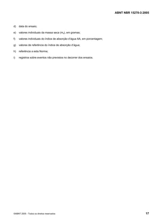 ABNT NBR 15270-3:2005
©ABNT 2005 - Todos os direitos reservados 17
d) data do ensaio;
e) valores individuais da massa seca (ms), em gramas;
f) valores individuais do índice de absorção d’água AA, em porcentagem;
g) valores de referência do índice de absorção d’água;
h) referência a esta Norma;
i) registros sobre eventos não previstos no decorrer dos ensaios.
Cópia não autorizada
 