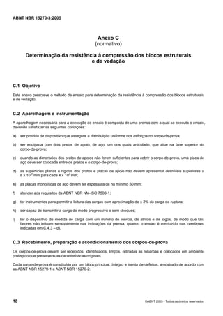 ABNT NBR 15270-3:2005
18 ©ABNT 2005 - Todos os direitos reservados
Anexo C
(normativo)
Determinação da resistência à compressão dos blocos estruturais
e de vedação
C.1 Objetivo
Este anexo prescreve o método de ensaio para determinação da resistência à compressão dos blocos estruturais
e de vedação.
C.2 Aparelhagem e instrumentação
A aparelhagem necessária para a execução do ensaio é composta de uma prensa com a qual se executa o ensaio,
devendo satisfazer as seguintes condições:
a) ser provida de dispositivo que assegure a distribuição uniforme dos esforços no corpo-de-prova;
b) ser equipada com dois pratos de apoio, de aço, um dos quais articulado, que atue na face superior do
corpo-de-prova;
c) quando as dimensões dos pratos de apoios não forem suficientes para cobrir o corpo-de-prova, uma placa de
aço deve ser colocada entre os pratos e o corpo-de-prova;
d) as superfícies planas e rígidas dos pratos e placas de apoio não devem apresentar desníveis superiores a
8 x 10-2
mm para cada 4 x 102
mm;
e) as placas monolíticas de aço devem ter espessura de no mínimo 50 mm;
f) atender aos requisitos da ABNT NBR NM-ISO 7500-1;
g) ter instrumentos para permitir a leitura das cargas com aproximação de ± 2% da carga de ruptura;
h) ser capaz de transmitir a carga de modo progressivo e sem choques;
i) ter o dispositivo de medida de carga com um mínimo de inércia, de atritos e de jogos, de modo que tais
fatores não influam sensivelmente nas indicações da prensa, quando o ensaio é conduzido nas condições
indicadas em C.4.3 – d).
C.3 Recebimento, preparação e acondicionamento dos corpos-de-prova
Os corpos-de-prova devem ser recebidos, identificados, limpos, retiradas as rebarbas e colocados em ambiente
protegido que preserve suas características originais.
Cada corpo-de-prova é constituído por um bloco principal, íntegro e isento de defeitos, amostrado de acordo com
as ABNT NBR 15270-1 e ABNT NBR 15270-2.
Cópia não autorizada
 