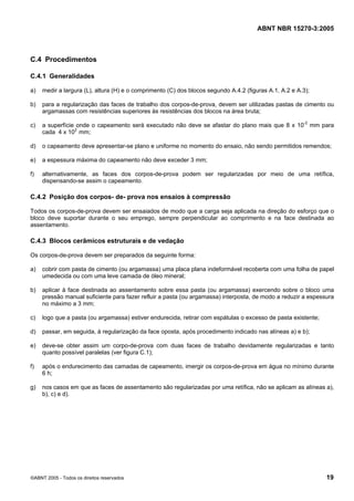 ABNT NBR 15270-3:2005
©ABNT 2005 - Todos os direitos reservados 19
C.4 Procedimentos
C.4.1 Generalidades
a) medir a largura (L), altura (H) e o comprimento (C) dos blocos segundo A.4.2 (figuras A.1, A.2 e A.3);
b) para a regularização das faces de trabalho dos corpos-de-prova, devem ser utilizadas pastas de cimento ou
argamassas com resistências superiores às resistências dos blocos na área bruta;
c) a superfície onde o capeamento será executado não deve se afastar do plano mais que 8 x 10-2
mm para
cada 4 x 102
mm;
d) o capeamento deve apresentar-se plano e uniforme no momento do ensaio, não sendo permitidos remendos;
e) a espessura máxima do capeamento não deve exceder 3 mm;
f) alternativamente, as faces dos corpos-de-prova podem ser regularizadas por meio de uma retífica,
dispensando-se assim o capeamento.
C.4.2 Posição dos corpos- de- prova nos ensaios à compressão
Todos os corpos-de-prova devem ser ensaiados de modo que a carga seja aplicada na direção do esforço que o
bloco deve suportar durante o seu emprego, sempre perpendicular ao comprimento e na face destinada ao
assentamento.
C.4.3 Blocos cerâmicos estruturais e de vedação
Os corpos-de-prova devem ser preparados da seguinte forma:
a) cobrir com pasta de cimento (ou argamassa) uma placa plana indeformável recoberta com uma folha de papel
umedecida ou com uma leve camada de óleo mineral;
b) aplicar à face destinada ao assentamento sobre essa pasta (ou argamassa) exercendo sobre o bloco uma
pressão manual suficiente para fazer refluir a pasta (ou argamassa) interposta, de modo a reduzir a espessura
no máximo a 3 mm;
c) logo que a pasta (ou argamassa) estiver endurecida, retirar com espátulas o excesso de pasta existente;
d) passar, em seguida, à regularização da face oposta, após procedimento indicado nas alíneas a) e b);
e) deve-se obter assim um corpo-de-prova com duas faces de trabalho devidamente regularizadas e tanto
quanto possível paralelas (ver figura C.1);
f) após o endurecimento das camadas de capeamento, imergir os corpos-de-prova em água no mínimo durante
6 h;
g) nos casos em que as faces de assentamento são regularizadas por uma retífica, não se aplicam as alíneas a),
b), c) e d).
Cópia não autorizada
 