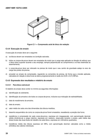 ABNT NBR 15270-3:2005
20 ©ABNT 2005 - Todos os direitos reservados
Figura C.1 — Compressão axial de bloco de vedação
C.4.4 Execução do ensaio
A execução do ensaio deve ser a seguinte:
a) os blocos devem ser ensaiados na condição saturada;
b) todos os corpos-de-prova devem ser ensaiados de modo que a carga seja aplicada na direção do esforço que
o bloco deve suportar durante o seu emprego, sempre perpendicular ao comprimento e na face destinada ao
assentamento;
c) o corpo-de-prova deve ser colocado na prensa de modo que o seu centro de gravidade esteja no eixo de
carga dos pratos da prensa;
d) proceder ao ensaio de compressão, regulando os comandos da prensa, de forma que a tensão aplicada,
calculada em relação à área bruta se eleve progressivamente à razão de (0,05 ± 0,01) MPa/s.
C.4.5 Expressão dos resultados e relatório de ensaio
C.4.5.1 Para bloco estrutural
O relatório do ensaio deve conter no mínimo as seguintes informações:
a) identificação do solicitante;
b) identificação da amostra e de todos os corpos-de-prova, inclusive sua indicação de rastreabilidade;
c) data do recebimento da amostra;
d) data do ensaio;
e) valor médio de cada uma das dimensões dos blocos medidos;
f) desenho esquemático de como os corpos-de-prova foram ensaiados, ressaltando a posição dos furos;
g) resistência à compressão de cada corpo-de-prova, expressa em megapascals, com aproximação decimal,
obtida dividindo-se a carga máxima, expressa em newtons, observada durante o ensaio, pela média das
áreas brutas das duas faces de trabalho de cada bloco, expressa em milímetros quadrados;
h) resistência média dos blocos expressa em MPa, com aproximação decimal, calculada como a média
aritmética dos valores individuais;
Cópia não autorizada
 