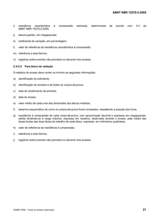ABNT NBR 15270-3:2005
©ABNT 2005 - Todos os direitos reservados 21
i) resistência característica à compressão estimada, determinada de acordo com 5.3 da
ABNT NBR 15270-2:2005;
j) desvio-padrão, em megapascals;
k) coeficiente de variação, em porcentagem;
l) valor de referência da resistência característica à compressão;
m) referência a esta Norma;
n) registros sobre eventos não previstos no decorrer dos ensaios.
C.4.5.2 Para bloco de vedação
O relatório do ensaio deve conter no mínimo as seguintes informações:
a) identificação do solicitante;
b) identificação da amostra e de todos os corpos-de-prova;
c) data do recebimento da amostra;
d) data do ensaio;
e) valor médio de cada uma das dimensões dos blocos medidos;
f) desenho esquemático de como os corpos-de-prova foram ensaiados, ressaltando a posição dos furos;
g) resistência à compressão de cada corpo-de-prova, com aproximação decimal e expressa em megapascals,
obtida dividindo-se a carga máxima, expressa em newtons, observada durante o ensaio, pela média das
áreas brutas das duas faces de trabalho de cada bloco, expressa em milímetros quadrados;
h) valor de referência da resistência à compressão;
i) referência a esta Norma;
j) registros sobre eventos não previstos no decorrer dos ensaios.
Cópia não autorizada
 