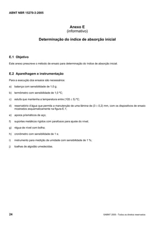 ABNT NBR 15270-3:2005
24 ©ABNT 2005 - Todos os direitos reservados
Anexo E
(informativo)
Determinação do índice de absorção inicial
E.1 Objetivo
Este anexo prescreve o método de ensaio para determinação do índice de absorção inicial.
E.2 Aparelhagem e instrumentação
Para a execução dos ensaios são necessários:
a) balança com sensibilidade de 1,0 g;
b) termômetro com sensibilidade de 1,0 ºC;
c) estufa que mantenha a temperatura entre (105 ± 5) ºC;
d) reservatório d’água que permita a manutenção de uma lâmina de (3 ± 0,2) mm, com os dispositivos de ensaio
mostrados esquematicamente na figura E.1;
e) apoios prismáticos de aço;
f) suportes metálicos rígidos com parafusos para ajuste do nível;
g) régua de nível com bolha;
h) cronômetro com sensibilidade de 1 s;
i) instrumento para medição de umidade com sensibilidade de 1 %;
j) toalhas de algodão umedecidas.
Cópia não autorizada
 