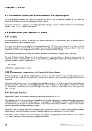 ABNT NBR 15270-3:2005
26 ©ABNT 2005 - Todos os direitos reservados
E.3 Recebimento, preparação e acondicionamento dos corpos-de-prova
Os corpos-de-prova devem ser recebidos, identificados, limpos, ter as rebarbas retiradas e colocados em
ambiente protegido que preserve suas características originais.
Cada corpo-de-prova é constituído por um bloco principal, íntegro e isento de defeitos, amostrado de acordo com
as ABNT NBR 15270-1 e ABNT NBR 15270-2.
E.4 Procedimentos para a execução do ensaio
E.4.1 Amostra
Recomenda-se para a amostra a utilização dos mesmos blocos que foram ensaiados para a determinação do
índice de absorção d’água e da área líquida.
A amostra deve ser seca em estufa com temperatura igual a (105 ± 5) ºC, no mínimo durante 24 h. Após a retirada
da estufa, aguardar no mínimo 2 h para executar o ensaio. Para a realização do ensaio, os blocos devem ser
resfriados ao ar livre até a temperatura ambiente, e depois o bloco deve ser pesado.
As características geométricas devem ser medidas conforme o procedimento exposto em A.4.2 e A.4.6.
No caso de faces vazadas (blocos com furos verticais), devem ser descontadas as áreas correspondentes aos
vazados da face de assentamento. Assim, a área líquida Aliq, obtida conforme procedimento exposto em A.4.6,
pode ser também calculada pela expressão:
Aliq = Ab - Av
onde Av é a área de vazados do bloco.
E.4.2 Montagem dos equipamentos e nivelamento da lâmina d’água
Instalar os apoios de aço (3) dos corpos-de-prova sobre os suportes metálicos (2), ajustando-os para que se
posicionem no terço médio do corpo-de-prova. Encher o reservatório (1) até que o nível d’água fique nivelado com
os apoios.
Com auxílio da régua de nível e dos parafusos para regulagem da altura (4), proceder ao nivelamento dos apoios,
de forma a manter o dispositivo e o nível d’água sempre em um mesmo nível. Uma vez tendo determinada a área
do reservatório, acrescentar um volume de água que eleve o nível do reservatório acima dos apoios em
(3,0 ± 0,2) mm.
E.4.3 Execução do ensaio
Determinar a massa inicial pesando cada corpo-de-prova com precisão de 1,0 g.
Para o posicionamento do corpo-de-prova, segurá-lo com uma das mãos sobre uma superfície rígida, observando
onde se encontra seu centro de gravidade. Levar o corpo-de-prova até os apoios e disparar o cronômetro somente
no momento em que o corpo-de-prova tocar a face de assentamento nos apoios. Manter o corpo-de-prova seguro,
de forma a facilitar sua retirada ao final do ensaio.
Após (60 ± 1) s, proceder à retirada do corpo-de-prova e rapidamente retirar o excesso de água da face ensaiada,
utilizando uma toalha de algodão umedecida. Esta operação deve ser realizada em no máximo 10 s.
Determinar a massa final de cada corpo-de-prova, em gramas. Esta operação deve ser realizada em no máximo
30 s após a retirada do corpo-de-prova do dispositivo de ensaio.
Cópia não autorizada
 