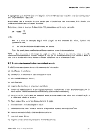ABNT NBR 15270-3:2005
©ABNT 2005 - Todos os direitos reservados 27
A reposição da água absorvida pelo corpo-de-prova ao reservatório deve ser obrigatória se o reservatório possuir
área em planta inferior a 2 500 cm².
Acima desse valor a reposição da água retirada pelo corpo-de-prova para novo ensaio fica a critério dos
procedimentos internos adotados pelo laboratório.
Determinar o índice de absorção de água ínicial (AAI), calculado de acordo com a expressão:
Área
55,193
p
AAI
∆
×=
onde:
AAI é o índice de absorção d’água inicial (sucção) da face ensaiada dos blocos, expresso em
(g/193,55cm²)/min;
∆p é a variação de massa obtida no ensaio, em gramas;
Área é a área bruta ou área líquida dos blocos ensaiados, em centímetros quadrados.
NOTA Caso se proceda à determinação da sucção em ambas as faces de assentamento, realizar a segunda
determinação imediatamente após a primeira pesagem, de forma que não ocorram perdas de água por evaporação. Assim, o
peso inicial da segunda determinação deve ser considerado igual ao peso final da primeira determinação.
E.5 Expressão dos resultados e relatório de ensaio
O relatório do ensaio deve conter no mínimo as seguintes informações:
a) identificação do solicitante;
b) identificação da amostra e de todos os corpos-de-prova;
c) data do recebimento da amostra;
d) data do ensaio;
e) registros das condições de temperatura e umidade;
f) dimensões médias das faces de ensaio (faces normais de assentamento, no caso da alvenaria estrutural, ou
faces laterais, tratando-se de blocos em fachadas que vão receber revestimento);
g) para blocos com vazados verticais, apresentar a relação entre área líquida e a área bruta individual (Aliq/Ab) e
a média desta relação na amostra;
h) figura esquemática com a face de assentamento do bloco;
i) massas iniciais e finais dos corpos-de-prova;
j) valor médio obtido para o índice de absorção de água inicial, expresso em g/193,55 cm2
/min;
k) valor de referência do índice de absorção de água inicial;
l) referência a esta Norma;
m) registros sobre eventos não previstos no decorrer dos ensaios.
Cópia não autorizada
 