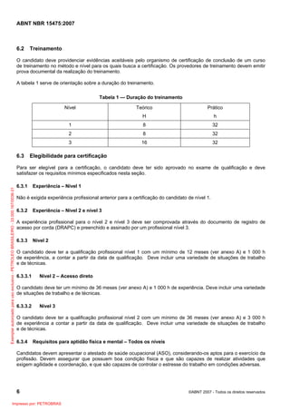 ABNT NBR 15475:2007
6 ©ABNT 2007 - Todos os direitos reservados
6.2 Treinamento
O candidato deve providenciar evidências aceitáveis pelo organismo de certificação de conclusão de um curso
de treinamento no método e nível para os quais busca a certificação. Os provedores de treinamento devem emitir
prova documental da realização do treinamento.
A tabela 1 serve de orientação sobre a duração do treinamento.
Tabela 1 — Duração do treinamento
Nível Teórico
H
Prático
h
1 8 32
2 8 32
3 16 32
6.3 Elegibilidade para certificação
Para ser elegível para a certificação, o candidato deve ter sido aprovado no exame de qualificação e deve
satisfazer os requisitos mínimos especificados nesta seção.
6.3.1 Experiência – Nível 1
Não é exigida experiência profissional anterior para a certificação do candidato de nível 1.
6.3.2 Experiência – Nível 2 e nível 3
A experiência profissional para o nível 2 e nível 3 deve ser comprovada através do documento de registro de
acesso por corda (DRAPC) e preenchido e assinado por um profissional nível 3.
6.3.3 Nível 2
O candidato deve ter a qualificação profissional nível 1 com um mínimo de 12 meses (ver anexo A) e 1 000 h
de experiência, a contar a partir da data de qualificação. Deve incluir uma variedade de situações de trabalho
e de técnicas.
6.3.3.1 Nível 2 – Acesso direto
O candidato deve ter um mínimo de 36 meses (ver anexo A) e 1 000 h de experiência. Deve incluir uma variedade
de situações de trabalho e de técnicas.
6.3.3.2 Nível 3
O candidato deve ter a qualificação profissional nível 2 com um mínimo de 36 meses (ver anexo A) e 3 000 h
de experiência a contar a partir da data de qualificação. Deve incluir uma variedade de situações de trabalho
e de técnicas.
6.3.4 Requisitos para aptidão física e mental – Todos os níveis
Candidatos devem apresentar o atestado de saúde ocupacional (ASO), considerando-os aptos para o exercício da
profissão. Devem assegurar que possuem boa condição física e que são capazes de realizar atividades que
exigem agilidade e coordenação, e que são capazes de controlar o estresse do trabalho em condições adversas.
Exemplarautorizadoparausoexclusivo-PETROLEOBRASILEIRO-33.000.167/0036-31
Impresso por: PETROBRAS
 