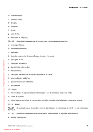ABNT NBR 15475:2007
©ABNT 2007 - Todos os direitos reservados 9
b) borboleta alpina;
c) pescador duplo;
d) 9 duplo;
e) nó de fita;
f) Prusik;
g) volta do fiel;
h) meia volta do fiel (UIAA).
7.3.2.1.3 O candidato deve executar de forma correta e segura as seguintes ações:
a) ancoragem básica;
b) descensão controlada;
c) ascensão;
d) troca dos movimentos de ascensão para descida e vice-versa;
e) passagem de nó;
f) passagem em desvios;
g) transferência entre cordas;
h) fracionamento;
i) passagem por obstrução de borda (com proteção de corda);
j) progressão com talabartes;
k) posicionamento com talabartes;
l) auto-resgate;
m) resgate;
n) movimentação de equipamentos e materiais com o uso da técnica de acesso por corda;
o) chave de bloqueio;
p) utilizar sistema apropriado de comunicação por rádio, manual e visual adaptados à segurança pessoal.
7.3.2.2 Nível 2
7.3.2.2.1 O candidato deve demonstrar domínio das técnicas e habilidades do nível 1 e as habilidades
do nível 2.
7.3.2.2.2 O candidato deve demonstrar conhecimento para manusear os seguintes equipamentos:
a) eslinga - cabo de aço;
Exemplarautorizadoparausoexclusivo-PETROLEOBRASILEIRO-33.000.167/0036-31
Impresso por: PETROBRAS
 