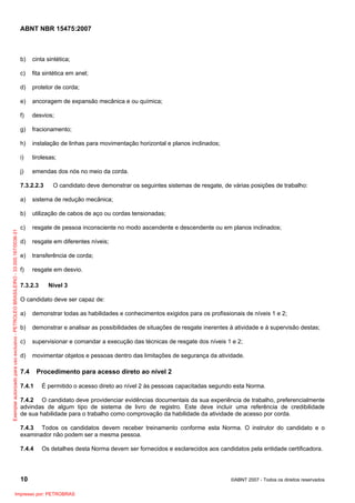 ABNT NBR 15475:2007
10 ©ABNT 2007 - Todos os direitos reservados
b) cinta sintética;
c) fita sintética em anel;
d) protetor de corda;
e) ancoragem de expansão mecânica e ou química;
f) desvios;
g) fracionamento;
h) instalação de linhas para movimentação horizontal e planos inclinados;
i) tirolesas;
j) emendas dos nós no meio da corda.
7.3.2.2.3 O candidato deve demonstrar os seguintes sistemas de resgate, de várias posições de trabalho:
a) sistema de redução mecânica;
b) utilização de cabos de aço ou cordas tensionadas;
c) resgate de pessoa inconsciente no modo ascendente e descendente ou em planos inclinados;
d) resgate em diferentes níveis;
e) transferência de corda;
f) resgate em desvio.
7.3.2.3 Nível 3
O candidato deve ser capaz de:
a) demonstrar todas as habilidades e conhecimentos exigidos para os profissionais de níveis 1 e 2;
b) demonstrar e analisar as possibilidades de situações de resgate inerentes à atividade e à supervisão destas;
c) supervisionar e comandar a execução das técnicas de resgate dos níveis 1 e 2;
d) movimentar objetos e pessoas dentro das limitações de segurança da atividade.
7.4 Procedimento para acesso direto ao nível 2
7.4.1 É permitido o acesso direto ao nível 2 às pessoas capacitadas segundo esta Norma.
7.4.2 O candidato deve providenciar evidências documentais da sua experiência de trabalho, preferencialmente
advindas de algum tipo de sistema de livro de registro. Este deve incluir uma referência de credibilidade
de sua habilidade para o trabalho como comprovação da habilidade da atividade de acesso por corda.
7.4.3 Todos os candidatos devem receber treinamento conforme esta Norma. O instrutor do candidato e o
examinador não podem ser a mesma pessoa.
7.4.4 Os detalhes desta Norma devem ser fornecidos e esclarecidos aos candidatos pela entidade certificadora.
Exemplarautorizadoparausoexclusivo-PETROLEOBRASILEIRO-33.000.167/0036-31
Impresso por: PETROBRAS
 
