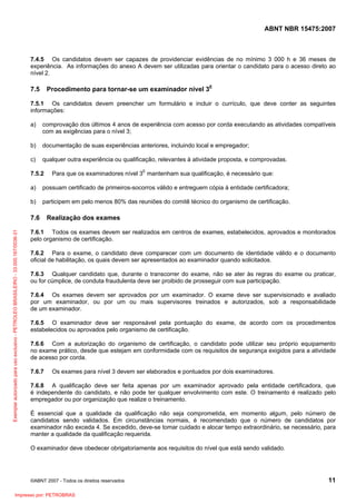 ABNT NBR 15475:2007
©ABNT 2007 - Todos os direitos reservados 11
7.4.5 Os candidatos devem ser capazes de providenciar evidências de no mínimo 3 000 h e 36 meses de
experiência. As informações do anexo A devem ser utilizadas para orientar o candidato para o acesso direto ao
nível 2.
7.5 Procedimento para tornar-se um examinador nível 3E
7.5.1 Os candidatos devem preencher um formulário e incluir o currículo, que deve conter as seguintes
informações:
a) comprovação dos últimos 4 anos de experiência com acesso por corda executando as atividades compatíveis
com as exigências para o nível 3;
b) documentação de suas experiências anteriores, incluindo local e empregador;
c) qualquer outra experiência ou qualificação, relevantes à atividade proposta, e comprovadas.
7.5.2 Para que os examinadores nível 3E
mantenham sua qualificação, é necessário que:
a) possuam certificado de primeiros-socorros válido e entreguem cópia à entidade certificadora;
b) participem em pelo menos 80% das reuniões do comitê técnico do organismo de certificação.
7.6 Realização dos exames
7.6.1 Todos os exames devem ser realizados em centros de exames, estabelecidos, aprovados e monitorados
pelo organismo de certificação.
7.6.2 Para o exame, o candidato deve comparecer com um documento de identidade válido e o documento
oficial de habilitação, os quais devem ser apresentados ao examinador quando solicitados.
7.6.3 Qualquer candidato que, durante o transcorrer do exame, não se ater às regras do exame ou praticar,
ou for cúmplice, de conduta fraudulenta deve ser proibido de prosseguir com sua participação.
7.6.4 Os exames devem ser aprovados por um examinador. O exame deve ser supervisionado e avaliado
por um examinador, ou por um ou mais supervisores treinados e autorizados, sob a responsabilidade
de um examinador.
7.6.5 O examinador deve ser responsável pela pontuação do exame, de acordo com os procedimentos
estabelecidos ou aprovados pelo organismo de certificação.
7.6.6 Com a autorização do organismo de certificação, o candidato pode utilizar seu próprio equipamento
no exame prático, desde que estejam em conformidade com os requisitos de segurança exigidos para a atividade
de acesso por corda.
7.6.7 Os exames para nível 3 devem ser elaborados e pontuados por dois examinadores.
7.6.8 A qualificação deve ser feita apenas por um examinador aprovado pela entidade certificadora, que
é independente do candidato, e não pode ter qualquer envolvimento com este. O treinamento é realizado pelo
empregador ou por organização que realize o treinamento.
É essencial que a qualidade da qualificação não seja comprometida, em momento algum, pelo número de
candidatos sendo validados. Em circunstâncias normais, é recomendado que o número de candidatos por
examinador não exceda 4. Se excedido, deve-se tomar cuidado e alocar tempo extraordinário, se necessário, para
manter a qualidade da qualificação requerida.
O examinador deve obedecer obrigatoriamente aos requisitos do nível que está sendo validado.
Exemplarautorizadoparausoexclusivo-PETROLEOBRASILEIRO-33.000.167/0036-31
Impresso por: PETROBRAS
 