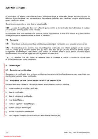 ABNT NBR 15475:2007
12 ©ABNT 2007 - Todos os direitos reservados
O examinador, ao avaliar o candidato enquanto executa ascensão e descensão, verifica se foram atingido os
objetivos de conformidade com o procedimento da avaliação definida e se o candidato possui a atitude correta
para o trabalho em altura.
O examinador deve estar no local durante a qualificação.
7.6.9 A área de qualificação deve ser suficiente para permitir a demonstração das habilidades de acesso
por corda para o nível que está sendo validado.
O examinador deve estar satisfeito com a área e com os equipamentos, e deve ter a certeza de que houve uma
avaliação dos riscos envolvidos antes de iniciar os trabalhos.
7.7 Reexame
7.7.1 O candidato excluído por conduta antiética deve esperar pelo menos dois anos antes de reinscrever-se.
7.7.2 O candidato que não obtiver a nota requerida para a certificação pode refazer qualquer um dos exames
uma vez, desde que o reexame ocorra após 30 dias e não mais do que um ano depois do exame original.
O organismo de certificação, a seu critério, pode permitir um reexame antes do prazo, caso o candidato receba
um treinamento adicional que seja aceito pelo organismo de certificação.
7.7.3 O candidato que não passar no reexame deve se inscrever e realizar o exame de acordo com
os procedimentos para novos candidatos.
8 Certificação
8.1 Emissão de certificados
O organismo de certificação deve emitir os certificados e/ou carteira de identificação apenas para o candidato que
atendeu aos requisitos para a certificação.
8.2 Requisitos para os certificados e carteiras de identificação
Os certificados e/ou cartões de identificação devem ter impresso no mínimo o seguinte:
a) nome completo do indivíduo certificado;
b) data da certificação;
c) data de validade da certificação;
d) nível da certificação;
e) nome do organismo de certificação;
f) número único de identificação;
g) assinatura do indivíduo certificado;
h) uma fotografia do indivíduo certificado para a carteira de identificação;
Exemplarautorizadoparausoexclusivo-PETROLEOBRASILEIRO-33.000.167/0036-31
Impresso por: PETROBRAS
 