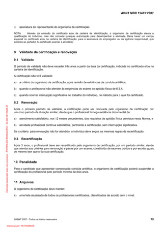 ABNT NBR 15475:2007
©ABNT 2007 - Todos os direitos reservados 13
i) assinatura do representante do organismo de certificação.
NOTA Através da emissão do certificado e/ou da carteira de identificação, o organismo de certificação atesta a
qualificação do indivíduo, mas não concede qualquer autorização para desempenhar a atividade. Deve haver um campo
especial no certificado e/ou na carteira de identificação, para a assinatura do empregador ou da agência responsável, que
autoriza ao portador do certificado exercer a atividade.
9 Validade da certificação e renovação
9.1 Validade
O período de validade não deve exceder três anos a partir da data da certificação, indicada no certificado e/ou na
carteira de identificação.
A certificação não terá validade:
a) a critério do organismo de certificação, após revisão de evidências de conduta antiética;
b) quando o profissional não atender às exigências do exame de aptidão física de 6.3.4;
c) quando ocorrer interrupção significativa no trabalho do indivíduo, no método para o qual foi certificado.
9.2 Renovação
Após o primeiro período de validade, a certificação pode ser renovada pelo organismo de certificação por
um novo período de duração similar, desde que o profissional forneça evidência documental de:
a) atendimento satisfatório, nos 12 meses precedentes, dos requisitos de aptidão física previstos nesta Norma, e
b) atividade profissional contínua satisfatória, pertinente à certificação, sem interrupção significativa.
Se o critério para renovação não for atendido, o indivíduo deve seguir as mesmas regras da recertificação.
9.3 Recertificação
Após 3 anos, o profissional deve ser recertificado pelo organismo de certificação, por um período similar, desde
que atenda aos critérios para renovação e passe por um exame, constituído de exames prático e por escrito iguais,
do mesmo teor que o da sua certificação.
10 Penalidade
Para o candidato que apresentar comprovada conduta antiética, o organismo de certificação poderá suspender a
certificação do profissional pelo período mínimo de dois anos.
11 Arquivos
O organismo de certificação deve manter:
a) uma lista atualizada de todos os profissionais certificados, classificados de acordo com o nível;
Exemplarautorizadoparausoexclusivo-PETROLEOBRASILEIRO-33.000.167/0036-31
Impresso por: PETROBRAS
 