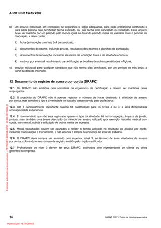 ABNT NBR 15475:2007
14 ©ABNT 2007 - Todos os direitos reservados
b) um arquivo individual, em condições de segurança e sigilo adequados, para cada profissional certificado e
para cada pessoa cujo certificado tenha expirado, ou que tenha sido cancelado ou recolhido. Esse arquivo
deve ser mantido por um período pelo menos igual ao total do período inicial de validade mais o período de
renovação, e deve conter:
1) ficha de inscrição com foto 3x4 do candidato;
2) documentos do exame, incluindo provas, resultados dos exames e planilhas de pontuação;
3) documentos de renovação, incluindo atestados de condição física e de atividade contínua;
4) motivos por eventual recolhimento da certificação e detalhes de outras penalidades infligidas;
c) arquivo individual para qualquer candidato que não tenha sido certificado, por um período de três anos, a
partir da data da inscrição.
12 Documento de registro de acesso por corda (DRAPC)
12.1 Os DRAPC são emitidos pela secretaria do organismo de certificação e devem ser mantidos pelos
empregados.
12.2 O propósito do DRAPC não é apenas registrar o número de horas destinado à atividade de acesso
por corda, mas também o tipo e a variedade de trabalho desenvolvido pelo profissional.
12.3 Isto é particularmente importante quando há qualificação para os níveis 2 ou 3, e será demonstrada
uma apropriada experiência.
12.4 É recomendado que não seja registrado apenas o tipo da atividade, tal como inspeção, limpeza de janela,
pintura, mas também uma breve descrição do método de acesso utilizado (por exemplo: trabalho vertical com
corda, transversal, subida e utilização de outros meios de acesso).
12.5 Horas trabalhadas devem ser apuradas e refletir o tempo aplicado na atividade de acesso por corda,
incluindo manipulação e treinamento, e não apenas o tempo de presença no local de trabalho.
12.6 O DRAPC deve sempre ser assinado pelo superior, nível 3, ao término de suas atividades de acesso
por corda, colocando o seu número de registro emitido pelo orgão certificador.
12.7 Profissionais de nível 3 devem ter seus DRAPC assinados pelo representante do cliente ou pelos
gerentes da empresa.
Exemplarautorizadoparausoexclusivo-PETROLEOBRASILEIRO-33.000.167/0036-31
Impresso por: PETROBRAS
 