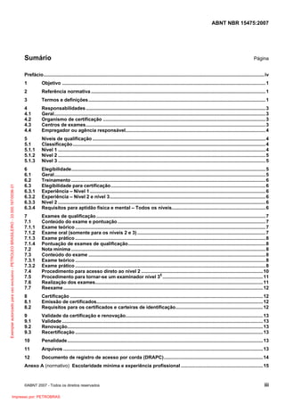 ABNT NBR 15475:2007
©ABNT 2007 - Todos os direitos reservados iii
Sumário Página
Prefácio.......................................................................................................................................................................iv
1 Objetivo ..........................................................................................................................................................1
2 Referência normativa ....................................................................................................................................1
3 Termos e definições......................................................................................................................................1
4 Responsabilidades........................................................................................................................................3
4.1 Geral................................................................................................................................................................3
4.2 Organismo de certificação ...........................................................................................................................3
4.3 Centros de exames........................................................................................................................................3
4.4 Empregador ou agência responsável..........................................................................................................4
5 Níveis de qualificação ...................................................................................................................................4
5.1 Classificação..................................................................................................................................................4
5.1.1 Nível 1 .............................................................................................................................................................4
5.1.2 Nível 2 .............................................................................................................................................................5
5.1.3 Nível 3 .............................................................................................................................................................5
6 Elegibilidade...................................................................................................................................................5
6.1 Geral................................................................................................................................................................5
6.2 Treinamento ...................................................................................................................................................6
6.3 Elegibilidade para certificação.....................................................................................................................6
6.3.1 Experiência – Nível 1.....................................................................................................................................6
6.3.2 Experiência – Nível 2 e nível 3......................................................................................................................6
6.3.3 Nível 2 .............................................................................................................................................................6
6.3.4 Requisitos para aptidão física e mental – Todos os níveis.......................................................................6
7 Exames de qualificação ................................................................................................................................7
7.1 Conteúdo do exame e pontuação................................................................................................................7
7.1.1 Exame teórico ................................................................................................................................................7
7.1.2 Exame oral (somente para os níveis 2 e 3) .................................................................................................7
7.1.3 Exame prático ................................................................................................................................................8
7.1.4 Pontuação de exames de qualificação........................................................................................................8
7.2 Nota mínima ...................................................................................................................................................8
7.3 Conteúdo do exame ......................................................................................................................................8
7.3.1 Exame teórico ................................................................................................................................................8
7.3.2 Exame prático ................................................................................................................................................8
7.4 Procedimento para acesso direto ao nível 2 ............................................................................................10
7.5 Procedimento para tornar-se um examinador nível 3E
............................................................................11
7.6 Realização dos exames...............................................................................................................................11
7.7 Reexame .......................................................................................................................................................12
8 Certificação ..................................................................................................................................................12
8.1 Emissão de certificados..............................................................................................................................12
8.2 Requisitos para os certificados e carteiras de identificação..................................................................12
9 Validade da certificação e renovação........................................................................................................13
9.1 Validade ........................................................................................................................................................13
9.2 Renovação....................................................................................................................................................13
9.3 Recertificação ..............................................................................................................................................13
10 Penalidade....................................................................................................................................................13
11 Arquivos .......................................................................................................................................................13
12 Documento de registro de acesso por corda (DRAPC)...........................................................................14
Anexo A (normativo) Escolaridade mínima e experiência profissional ..............................................................15
Exemplarautorizadoparausoexclusivo-PETROLEOBRASILEIRO-33.000.167/0036-31
Impresso por: PETROBRAS
 