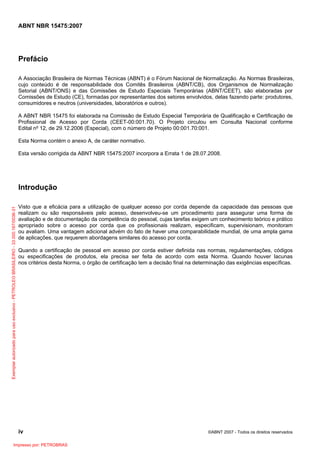 ABNT NBR 15475:2007
iv ©ABNT 2007 - Todos os direitos reservados
Prefácio
A Associação Brasileira de Normas Técnicas (ABNT) é o Fórum Nacional de Normalização. As Normas Brasileiras,
cujo conteúdo é de responsabilidade dos Comitês Brasileiros (ABNT/CB), dos Organismos de Normalização
Setorial (ABNT/ONS) e das Comissões de Estudo Especiais Temporárias (ABNT/CEET), são elaboradas por
Comissões de Estudo (CE), formadas por representantes dos setores envolvidos, delas fazendo parte: produtores,
consumidores e neutros (universidades, laboratórios e outros).
A ABNT NBR 15475 foi elaborada na Comissão de Estudo Especial Temporária de Qualificação e Certificação de
Profissional de Acesso por Corda (CEET-00:001.70). O Projeto circulou em Consulta Nacional conforme
Edital nº 12, de 29.12.2006 (Especial), com o número de Projeto 00:001.70:001.
Esta Norma contém o anexo A, de caráter normativo.
Esta versão corrigida da ABNT NBR 15475:2007 incorpora a Errata 1 de 28.07.2008.
Introdução
Visto que a eficácia para a utilização de qualquer acesso por corda depende da capacidade das pessoas que
realizam ou são responsáveis pelo acesso, desenvolveu-se um procedimento para assegurar uma forma de
avaliação e de documentação da competência do pessoal, cujas tarefas exigem um conhecimento teórico e prático
apropriado sobre o acesso por corda que os profissionais realizam, especificam, supervisionam, monitoram
ou avaliam. Uma vantagem adicional advém do fato de haver uma comparabilidade mundial, de uma ampla gama
de aplicações, que requerem abordagens similares do acesso por corda.
Quando a certificação de pessoal em acesso por corda estiver definida nas normas, regulamentações, códigos
ou especificações de produtos, ela precisa ser feita de acordo com esta Norma. Quando houver lacunas
nos critérios desta Norma, o órgão de certificação tem a decisão final na determinação das exigências específicas.
Exemplarautorizadoparausoexclusivo-PETROLEOBRASILEIRO-33.000.167/0036-31
Impresso por: PETROBRAS
 