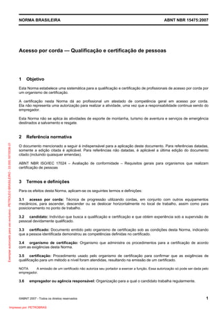 NORMA BRASILEIRA ABNT NBR 15475:2007
©ABNT 2007 - Todos os direitos reservados 1
Acesso por corda — Qualificação e certificação de pessoas
1 Objetivo
Esta Norma estabelece uma sistemática para a qualificação e certificação de profissionais de acesso por corda por
um organismo de certificação.
A certificação nesta Norma dá ao profissional um atestado de competência geral em acesso por corda.
Ela não representa uma autorização para realizar a atividade, uma vez que a responsabilidade continua sendo do
empregador.
Esta Norma não se aplica às atividades de esporte de montanha, turismo de aventura e serviços de emergência
destinados a salvamento e resgate.
2 Referência normativa
O documento mencionado a seguir é indispensável para a aplicação deste documento. Para referências datadas,
somente a edição citada é aplicável. Para referências não datadas, é aplicável a última edição do documento
citado (incluindo quaisquer emendas).
ABNT NBR ISO/IEC 17024 – Avaliação de conformidade – Requisitos gerais para organismos que realizam
certificação de pessoas
3 Termos e definições
Para os efeitos desta Norma, aplicam-se os seguintes termos e definições:
3.1 acesso por corda: Técnica de progressão utilizando cordas, em conjunto com outros equipamentos
mecânicos, para ascender, descender ou se deslocar horizontalmente no local de trabalho, assim como para
posicionamento no ponto de trabalho.
3.2 candidato: Indivíduo que busca a qualificação e certificação e que obtém experiência sob a supervisão de
pessoal devidamente qualificado.
3.3 certificado: Documento emitido pelo organismo de certificação sob as condições desta Norma, indicando
que a pessoa identificada demonstrou as competências definidas no certificado.
3.4 organismo de certificação: Organismo que administra os procedimentos para a certificação de acordo
com as exigências desta Norma.
3.5 certificação: Procedimento usado pelo organismo de certificação para confirmar que as exigências de
qualificação para um método e nível foram atendidas, resultando na emissão de um certificado.
NOTA A emissão de um certificado não autoriza seu portador a exercer a função. Essa autorização só pode ser dada pelo
empregador.
3.6 empregador ou agência responsável: Organização para a qual o candidato trabalha regularmente.
Exemplarautorizadoparausoexclusivo-PETROLEOBRASILEIRO-33.000.167/0036-31
Impresso por: PETROBRAS
 