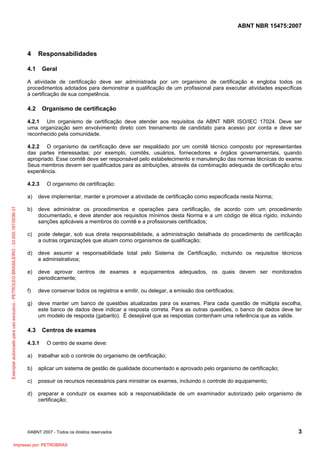 ABNT NBR 15475:2007
©ABNT 2007 - Todos os direitos reservados 3
4 Responsabilidades
4.1 Geral
A atividade de certificação deve ser administrada por um organismo de certificação e engloba todos os
procedimentos adotados para demonstrar a qualificação de um profissional para executar atividades específicas
à certificação de sua competência.
4.2 Organismo de certificação
4.2.1 Um organismo de certificação deve atender aos requisitos da ABNT NBR ISO/IEC 17024. Deve ser
uma organização sem envolvimento direto com treinamento de candidato para acesso por corda e deve ser
reconhecido pela comunidade.
4.2.2 O organismo de certificação deve ser respaldado por um comitê técnico composto por representantes
das partes interessadas; por exemplo, comitês, usuários, fornecedores e órgãos governamentais, quando
apropriado. Esse comitê deve ser responsável pelo estabelecimento e manutenção das normas técnicas do exame.
Seus membros devem ser qualificados para as atribuições, através da combinação adequada de certificação e/ou
experiência.
4.2.3 O organismo de certificação:
a) deve implementar, manter e promover a atividade de certificação como especificada nesta Norma;
b) deve administrar os procedimentos e operações para certificação, de acordo com um procedimento
documentado, e deve atender aos requisitos mínimos desta Norma e a um código de ética rígido, incluindo
sanções aplicáveis a membros do comitê e a profissionais certificados;
c) pode delegar, sob sua direta responsabilidade, a administração detalhada do procedimento de certificação
a outras organizações que atuam como organismos de qualificação;
d) deve assumir a responsabilidade total pelo Sistema de Certificação, incluindo os requisitos técnicos
e administrativos;
e) deve aprovar centros de exames e equipamentos adequados, os quais devem ser monitorados
periodicamente;
f) deve conservar todos os registros e emitir, ou delegar, a emissão dos certificados;
g) deve manter um banco de questões atualizadas para os exames. Para cada questão de múltipla escolha,
este banco de dados deve indicar a resposta correta. Para as outras questões, o banco de dados deve ter
um modelo de resposta (gabarito). É desejável que as respostas contenham uma referência que as valide.
4.3 Centros de exames
4.3.1 O centro de exame deve:
a) trabalhar sob o controle do organismo de certificação;
b) aplicar um sistema de gestão de qualidade documentado e aprovado pelo organismo de certificação;
c) possuir os recursos necessários para ministrar os exames, incluindo o controle do equipamento;
d) preparar e conduzir os exames sob a responsabilidade de um examinador autorizado pelo organismo de
certificação;
Exemplarautorizadoparausoexclusivo-PETROLEOBRASILEIRO-33.000.167/0036-31
Impresso por: PETROBRAS
 