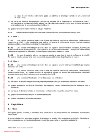 ABNT NBR 15475:2007
©ABNT 2007 - Todos os direitos reservados 5
⎯ no caso de um trabalho sobre terra, pode ser admitida a orientação remota de um profissional
de nível 2 ou 3;
c) ser capaz de executar auto-resgate e participar de resgates sob a supervisão do profissional de nível 3,
obrigatoriamente no caso de trabalho sobre o mar. No caso de um trabalho sobre terra, pode ser admitida a
orientação remota de um profissional de nível 2 ou 3;
d) possuir conhecimento de sistema de redução mecânica.
NOTA Uma pessoa certificada para nível 1 não pode supervisionar outros profissionais de acesso por corda.
5.1.2 Nível 2
5.1.2.1 Uma pessoa certificada para o nível 2 deve ser capaz de demonstrar habilidades e conhecimentos
requeridos no nível 1, estar capacitada para realizar montagens de sistemas de acesso, executar resgates
sob supervisão e possuir treinamento de primeiros-socorros.
5.1.2.2 Uma pessoa certificada para o nível 2 deve ser capaz de realizar trabalhos com corda, fazer resgate
e realizar tarefas com acesso por corda, com supervisão de um profissional de nível 3. Deve possuir conhecimento
de legislação, requisitos de segurança e procedimentos relativos ao acesso por corda.
5.1.2.3 No caso de trabalho sobre o mar deve ser exigida a supervisão in loco do profissional de nível 3.
No caso do trabalho sobre a terra, pode ser admitida a supervisão remota do profissional de nível 3.
5.1.3 Nível 3
5.1.3.1 Uma pessoa certificada para o nível 3 deve ser capaz de assumir total responsabilidade por projetos
de acesso por corda.
5.1.3.2 Uma pessoa certificada para o nível 3 deve ser capaz de demonstrar habilidades e conhecimentos
requeridos nos níveis 1 e 2, possuir domínio de técnicas de resgate por acesso por corda inerente à atividade
e possuir treinamento de primeiros-socorros avançados de nível 2.
5.1.3.3 Uma pessoa certificada para o nível 3 de acesso por corda deve:
a) ser capaz de assumir responsabilidade por planejamento e execução de trabalhos de acesso por corda;
b) possuir experiência em técnicas de trabalho por acesso por corda e conhecimentos sobre análise de risco e
legislação;
c) ser capaz de demonstrar todas as habilidades e conhecimentos requeridos pelos níveis 1 e 2;
d) possuir conhecimento avançado de técnicas de resgate;
e) possuir treinamento de primeiros-socorros.
6 Elegibilidade
6.1 Geral
Para poder prestar o exame, o candidato deve satisfazer os requisitos mínimos de treinamento especificados
nesta seção.
A fim de trabalhar com segurança em altura, é necessário ter aptidão física e mental para o trabalho. Desta forma,
convém que algumas formas de seleção sejam requeridas para avaliar os candidatos ao trabalho.
Exemplarautorizadoparausoexclusivo-PETROLEOBRASILEIRO-33.000.167/0036-31
Impresso por: PETROBRAS
 