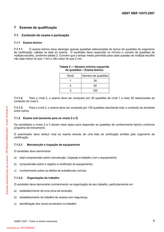 ABNT NBR 15475:2007

7

Exames de qualificação

7.1

Conteúdo do exame e pontuação

7.1.1

Exame teórico

7.1.1.1
O exame teórico deve abranger apenas questões selecionadas do banco de questões do organismo
de certificação, válidas na data do exame. O candidato deve responder no mínimo o número de questões de
múltipla escolha, conforme tabela 2. Convém que o tempo médio permitido para cada questão de múltipla escolha
não seja menor do que 1 min e não maior do que 2 min.
Tabela 2 — Número mínimo requerido
de questões – Exame teórico
Nível

Número de questões

1

30

2

60

3

100

Exemplar autorizado para uso exclusivo - PETROLEO BRASILEIRO - 33.000.167/0036-31

7.1.1.2
Para o nível 2, o exame deve ser composto por 30 questões de nível 1 e mais 30 relacionadas ao
conteúdo do nível 2.
7.1.1.3
Para o nível 3, o exame deve ser composto por 100 questões abordando todo o conteúdo da atividade
entre outros.
7.1.2

Exame oral (somente para os níveis 2 e 3)

Os candidatos a níveis 2 e 3 devem estar aptos para responder as questões de conhecimento teórico conforme
programa de treinamento.
O examinador deve atribuir nota ao exame através de uma lista de verificação emitida pelo organismo de
certificação.
7.1.2.1

Manutenção e inspeção de equipamento

O candidato deve demonstrar:
a)

total compreensão sobre manutenção, inspeção e trabalho com o equipamento;

b)

compreensão sobre o registro e certificado do equipamento;

c)

conhecimento sobre os efeitos de substâncias nocivas.

7.1.2.2

Organização do trabalho

O candidato deve demonstrar conhecimento na organização de seu trabalho, particularmente em:
a)

estabelecimento de uma zona de exclusão;

b)

estabelecimento do trabalho de acesso com segurança;

c)

identificação dos riscos envolvidos no trabalho.

©ABNT 2007 - Todos os direitos reservados

Impresso por: PETROBRAS

7

 
