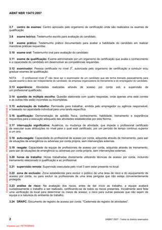 ABNT NBR 15475:2007

3.7 centro de exames: Centro aprovado pelo organismo de certificação onde são realizados os exames de
qualificação.
3.8

exame teórico: Testemunho escrito para avaliação do candidato.

3.9 exame prático: Testemunho prático documentado para avaliar a habilidade do candidato em realizar
manobras práticas requeridas.
3.10 exame oral: Testemunho oral para avaliação do candidato.
3.11 exame de qualificação: Exame administrado por um organismo de certificação que avalia o conhecimento
e a capacidade do candidato em desenvolver as competências requeridas.
3.12 examinador: Pessoa certificada no nível 3E, autorizada pelo organismo de certificação a conduzir e/ou
graduar exames de qualificação.
NOTA
O profissional nível 3E não deve ser o examinador de um candidato que ele tenha treinado pessoalmente para
aquele exame e deve ser independente do candidato, da empresa organizadora do treinamento e do empregador do candidato.

3.13 experiência: Atividades
um profissional qualificado.

realizadas

através

de

acesso

por

corda

sob

a

supervisão

de

Exemplar autorizado para uso exclusivo - PETROLEO BRASILEIRO - 33.000.167/0036-31

3.14 questão de múltipla escolha: Questão elaborada com quatro respostas, onde apenas uma está correta
e as outras três estão incorretas ou incompletas.
3.15 autorização de trabalho: Permissão para trabalhar, emitida pelo empregador ou agência responsável,
e baseada na capacidade individual para uma tarefa específica.
3.16 qualificação: Demonstração de aptidão física, conhecimento, habilidade, treinamento e experiência
requeridos para a execução adequada das atividades estabelecidas por esta Norma.
3.17 interrupção significativa: Ausência, ou mudança de atividade, que impede o profissional certificado
de executar suas atribuições no nível para o qual está certificado, por um período de tempo contínuo superior
a um ano.
3.18 auto-resgate: Capacidade do profissional de acesso por corda, adquirida através de treinamento, para sair
de situações de emergência ou adversas por conta própria, sem intervenções externas.
3.19 resgate: Capacidade da equipe de profissionais de acesso por corda, adquirida através de treinamento,
para sair de situações de emergência ou adversas por conta própria, sem intervenções externas.
3.20 horas de trabalho: Horas trabalhadas diretamente utilizando técnicas de acesso por corda, incluindo
treinamento relacionado à qualificação e ao profissional.
3.21 supervisão remota: Supervisão executada pelo nível 3 sem estar presente no local.
3.22 zona de exclusão: Zona estabelecida para excluir o público de uma área de risco e do equipamento de
acesso por corda, ou para excluir os profissionais de uma área perigosa que não esteja convenientemente
protegida.
3.23 análise de risco: Na avaliação dos riscos, antes de dar início ao trabalho, a equipe avaliará
cuidadosamente o trabalho a ser realizado, certificando-se de todos os riscos presentes. Inicialmente será feita
uma verificação do local para determinar os meios de acesso, o risco para outras pessoas que não sejam da
equipe e a natureza do ambiente de trabalho.
3.24 DRAPC: Documento de registro de acesso por corda. "Caderneta de registro de atividades".

2
Impresso por: PETROBRAS

©ABNT 2007 - Todos os direitos reservados

 