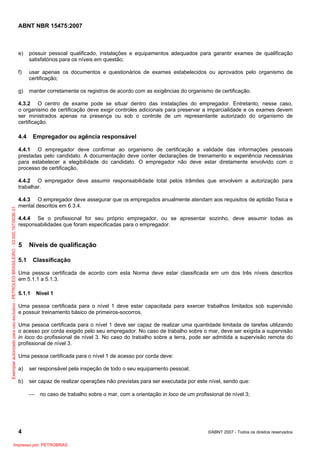 ABNT NBR 15475:2007

e)

possuir pessoal qualificado, instalações e equipamentos adequados para garantir exames de qualificação
satisfatórios para os níveis em questão;

f)

usar apenas os documentos e questionários de exames estabelecidos ou aprovados pelo organismo de
certificação;

g)

manter corretamente os registros de acordo com as exigências do organismo de certificação.

4.3.2 O centro de exame pode se situar dentro das instalações do empregador. Entretanto, nesse caso,
o organismo de certificação deve exigir controles adicionais para preservar a imparcialidade e os exames devem
ser ministrados apenas na presença ou sob o controle de um representante autorizado do organismo de
certificação.

4.4

Empregador ou agência responsável

4.4.1 O empregador deve confirmar ao organismo de certificação a validade das informações pessoais
prestadas pelo candidato. A documentação deve conter declarações de treinamento e experiência necessárias
para estabelecer a elegibilidade do candidato. O empregador não deve estar diretamente envolvido com o
processo de certificação.

Exemplar autorizado para uso exclusivo - PETROLEO BRASILEIRO - 33.000.167/0036-31

4.4.2 O empregador deve assumir responsabilidade total pelos trâmites que envolvem a autorização para
trabalhar.
4.4.3 O empregador deve assegurar que os empregados anualmente atendam aos requisitos de aptidão física e
mental descritos em 6.3.4.
4.4.4 Se o profissional for seu próprio empregador, ou se apresentar sozinho, deve assumir todas as
responsabilidades que foram especificadas para o empregador.

5

Níveis de qualificação

5.1

Classificação

Uma pessoa certificada de acordo com esta Norma deve estar classificada em um dos três níveis descritos
em 5.1.1 a 5.1.3.
5.1.1

Nível 1

Uma pessoa certificada para o nível 1 deve estar capacitada para exercer trabalhos limitados sob supervisão
e possuir treinamento básico de primeiros-socorros.
Uma pessoa certificada para o nível 1 deve ser capaz de realizar uma quantidade limitada de tarefas utilizando
o acesso por corda exigido pelo seu empregador. No caso de trabalho sobre o mar, deve ser exigida a supervisão
in loco do profissional de nível 3. No caso do trabalho sobre a terra, pode ser admitida a supervisão remota do
profissional de nível 3.
Uma pessoa certificada para o nível 1 de acesso por corda deve:
a)

ser responsável pela inspeção de todo o seu equipamento pessoal;

b)

ser capaz de realizar operações não previstas para ser executada por este nível, sendo que:
⎯

no caso de trabalho sobre o mar, com a orientação in loco de um profissional de nível 3;

4
Impresso por: PETROBRAS

©ABNT 2007 - Todos os direitos reservados

 