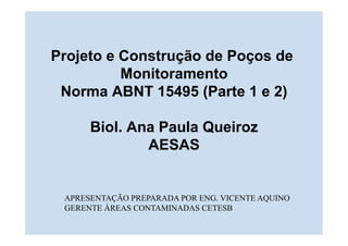 Projeto e Construção de Poços de
Monitoramento
Norma ABNT 15495 (Parte 1 e 2)
Biol. Ana Paula Queiroz
AESAS
APRESENTAÇÃO PREPARADA POR ENG. VICENTE AQUINO
GERENTE ÁREAS CONTAMINADAS CETESB
 