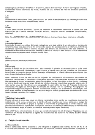 remodelação ou atualização do edifício ou de sistemas, através da incorporação de novas tecnologias e conceitos,
normalmente visando valorização do imóvel, mudança de uso, aumento da vida útil, eficiência operacional
e energética
3.38
ruína
característica do estado-limite último, por ruptura ou por perda de estabilidade ou por deformação acima dos
limites de estado limite último estabelecido em normas
3.39
sistema
a maior parte funcional do edifício. Conjunto de elementos e componentes destinados a cumprir com uma
macrofunção que a define (exemplo: fundação, estrutura, vedações verticais, instalações hidrossanitárias,
cobertura)
Nota - As ABNT NBR 15575-2 a ABNT NBR 15575-6 tratam do desempenho de alguns sistemas da edificação.
3.40
transmitância térmica
transmissão de calor em unidade de tempo e através de uma área unitária de um elemento ou componente
construtivo; neste caso, dos vidros e dos componentes opacos das paredes externas e coberturas, incluindo as
resistências superficiais interna e externa, induzida pela diferença de temperatura entre dois ambientes. A
transmitância térmica deve ser calculada utilizando o método de cálculo da NBR 15220-2:2005 ou determinada
através do método da caixa quente protegida da NBR 6488.
3.41
usuário
pessoa que ocupa a edificação habitacional
3.42
vida útil (VU)
período de tempo em que um edifício e/ou seus sistemas se prestam às atividades para as quais foram
projetados e construídos considerando a periodicidade e correta execução dos processos de manutenção
especificados no respectivo Manual de Uso, Operação e Manutenção (a vida útil não pode ser confundida com
prazo de garantia legal e certificada).
Nota - Interferem na vida útil, além da vida útil projetada, das características dos materiais e da qualidade da
construção como um todo, o correto uso e operação da edifícação e de suas partes, a constância e efetividade
das operações de limpeza e manutenção, alterações climáticas e níveis de poluição no local da obra, mudanças
no entorno da obra ao longo do tempo (trânsito de veículos, obras de infraestrutura, expansão urbana), etc. O
valor real de tempo de vida útil será uma composição do valor teórico de Vida Útil Projetada devidamente
influenciado pelas ações da manutenção, da utilização, da natureza e da sua vizinhança. As negligências no
cumprimento integral dos programas definidos no manual de operação, uso e manutenção da edificação, bem
como ações anormais do meio ambiente, irão reduzir o tempo de vida útil, podendo este ficar menor que o prazo
teórico calculado como Vida Útil Projetada.
3.43
Vida Útil de Projeto (VUP)
Período estimado de tempo para o qual um sistema é projetado a fim de atender aos requisitos de desempenho
estabelecidos nesta norma, considerando o atendimento aos requisitos das normas aplicáveis, o estágio do
conhecimento no momento do projeto e supondo o cumprimento da periodicidade e correta execução dos
processos de manutenção especificados no respectivo Manual de Uso, Operação e Manutenção (a VUP não deve
ser confundida com tempo de vida útil, durabilidade, prazo de garantia legal e certificada).
Nota: A VUP é uma estimativa teórica de tempo que compõe o tempo de vida útil. O tempo de VU pode ou não ser
confirmado em função da eficiência e registro das manutenções, de alterações no entorno da obra, fatores
climáticos, etc.
4 Exigências do usuário
4.1 Generalidades
Para os efeitos desta Norma, apresenta-se uma lista geral de exigências dos usuários, descrita em 4.2 a 4.4
e utilizada como referência para o estabelecimento dos requisitos e critérios. Sendo atendidos os requisitos e
 
