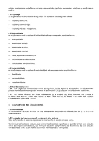 critérios estabelecidos nesta Norma, considera-se para todos os efeitos que estejam satisfeitas as exigências do
usuário.
4.2 Segurança
As exigências do usuário relativas à segurança são expressas pelos seguintes fatores:
 segurança estrutural;
 segurança contra o fogo;
 segurança no uso e na operação.
4.3 Habitabilidade
As exigências do usuário relativas à habitabilidade são expressas pelos seguintes fatores:
 estanqueidade;
 desempenho térmico;
 desempenho acústico;
 desempenho lumínico;
 saúde, higiene e qualidade do ar;
 funcionalidade e acessibilidade;
 conforto tátil e antropodinâmico.
4.4 Sustentabilidade
As exigências do usuário relativas à sustentabilidade são expressas pelos seguintes fatores:
 durabilidade;
 manutenibilidade;
 impacto ambiental.
4.5 Nível de desempenho
4.5.1 Em função das necessidades básicas de segurança, saúde, higiene e de economia, são estabelecidos
para os diferentes sistemas requisitos mínimos de desempenho (M) que devem ser considerados e atendidos.
4.5.2 Os valores relativos aos níveis intermediário (I) e superior (S) estão indicados nos Anexos E
da ABNT NBR 15575-1, ABNT NBR 15575-2 e ABNT NBR 15575-3, no Anexo F da ABNT NBR 15575-4
e no Anexo I da ABNT NBR 15575-5.
5 Incumbências dos intervenientes
5.1 Generalidades
As incumbências técnicas de cada um dos intervenientes encontram-se estabelecidas em 5.2 a 5.6 e na
ABNT NBR 5671.
5.2 Fornecedor de insumo, material, componente e/ou sistema
Cabe ao fornecedor de sistemas caracterizar o desempenho de acordo com esta norma.
Convém que fabricantes de produtos, que sem normas brasileiras específicas ou que não tenham seus produtos
com o desempenho caracterizado, que forneçam resultados comprobatórios do desempenho de seus produtos
com base nesta norma ou em normas específicas internacionais ou estrangeiras.
 