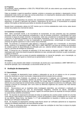 5.3 Projetista
Os projetistas, devem estabelecer a VIDA ÚTIL PROJETADA (VUP) de cada sistema que compõe esta Norma,
com base na Seção 14.
Cabe ao projetista o papel de especificar materiais, produtos e processos que atendam o desempenho mínimo
estabelecido nesta norma com base nas normas prescritivas e no desempenho declarado pelos fabricantes dos
produtos a serem empregados em projeto.
Quando as normas específicas de produtos não caracterizem desempenho, ou quando não existirem normas
específicas, ou quando o fabricante não publicar o desempenho de seu produto, é recomendável ao projetista
solicitar informações ao fabricante para balizar as decisões de especificação.
Quando forem considerados valores de VUP maiores que os mínimos estabelecidos nesta norma, estes devem
constar dos projetos e/ou memorial de cálculo.
5.4 Construtor e incorporador
5.4.1 Salvo convenção escrita, é da incumbência do incorporador, de seus prepostos e/ou dos projetistas
envolvidos, dentro de suas respectivas competências, e não da empresa construtora, a identificação dos riscos
previsíveis na época do projeto, devendo o incorporador, neste caso, providenciar os estudos técnicos requeridos
e alimentar os diferentes projetistas com as informações necessárias. Como riscos previsíveis, exemplifica-se:
presença de aterro sanitário na área de implantação do empreendimento, contaminação do lençol freático,
presença de agentes agressivos no solo e outros riscos ambientais.
5.4.2 Ao construtor ou incorporador cabe elaborar o manual de operação uso e manutenção, ou documento
similar, conforme 3.18, atendendo à ABNT NBR 14037 e ABNT NBR 5674, que deve ser entregue ao proprietário
da unidade quando da disponibilização da edificação para uso, cabendo também elaborar o manual das áreas
comuns, que deve ser entregue ao condomínio.
5.4.3 O manual de uso e operação da edificação (3.18) deve atender ao disposto na ABNT NBR 14037, com
explicitação pelo menos dos prazos de garantia aplicáveis ao caso, previstos pelo construtor ou pelo incorporador,
e citados no Anexo D.
NOTA: Recomenda-se que os prazos de garantia estabelecidos no manual de operação, uso e manutenção, ou
documento similar, sejam iguais ou maiores que os apresentados no Anexo D.
5.5 Usuário
Ao usuário ou seu preposto cabe realizar a manutenção, de acordo com o que estabelece a ABNT NBR 5674 e o
manual de operação, uso e manutenção, ou documento similar (ver 3.18).
6 Avaliação de desempenho
6.1 Generalidades
6.1.1 A avaliação de desempenho busca analisar a adequação ao uso de um sistema ou de um processo
construtivo destinado a cumprir uma função, independentemente da solução técnica adotada.
6.1.2 Para atingir esta finalidade, na avaliação do desempenho é realizada uma investigação sistemática
baseada em métodos consistentes, capazes de produzir uma interpretação objetiva sobre o comportamento
esperado do sistema nas condições de uso definidas. Em função disso, a avaliação do desempenho exige o
domínio de uma ampla base de conhecimentos científicos sobre cada aspecto funcional de uma edificação, sobre
materiais e técnicas de construção, bem como sobre as diferentes exigências dos usuários nas mais diversas
condições de uso.
6.1.2.1 Recomenda-se que os resultados desta investigação sistemática, que orientaram a realização do
projeto, sejam registrados por meio de documentação fotográfica, memorial de cálculo, observações
instrumentadas, catálogos técnicos dos produtos, registro de eventuais planos de expansão de serviços públicos
ou outras formas conforme conveniência.
6.1.3 Os requisitos de desempenho derivados de todas as exigências dos usuários podem resultar em uma lista
muito extensa; neste sentido é conveniente limitar o número de requisitos a serem considerados em um contexto
de uso definido. Dessa forma, nas Seções 7 a 17 são estabelecidos os requisitos e critérios que devem ser
atendidos por edificações habitacionais.
6.1.4 Os requisitos de desempenho previstos nesta Norma devem ser verificados aplicando-se os respectivos
métodos de avaliação explicitados nas suas diferentes partes.
6.1.5 Todas as verificações devem ser realizadas com base nas condições do meio físico na época do projeto
e da execução do empreendimento
 