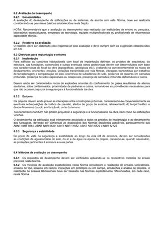 6.2 Avaliação do desempenho
6.2.1 Generalidades
A avaliação do desempenho de edificações ou de sistemas, de acordo com esta Norma, deve ser realizada
considerando as premissas básicas estabelecidas nesta Seção.
NOTA: Recomenda-se que a avaliação do desempenho seja realizada por instituições de ensino ou pesquisa,
laboratórios especializados, empresas de tecnologia, equipes multiprofissionais ou profissionais de reconhecida
capacidade técnica.
6.2.2 Relatório da avaliação
O relatório deve ser elaborado pelo responsável pela avaliação e deve cumprir com as exigências estabelecidas
em 6.6.
6.3 Diretrizes para implantação e entorno
6.3.1 Implantação
Para edifícios ou conjuntos habitacionais com local de implantação definido, os projetos de arquitetura, da
estrutura, das fundações, contenções e outras eventuais obras geotécnicas devem ser desenvolvidos com base
nas características do local da obra (topográficas, geológicas etc.), avaliando-se convenientemente os riscos de
deslizamentos, enchentes, erosões, vibrações transmitidas por vias férreas, vibrações transmitidas por trabalhos
de terraplenagem e compactação do solo, ocorrência de subsidência do solo, presença de crateras em camadas
profundas, presença de solos expansíveis ou colapsíveis, presença de camadas profundas deformáveis e outros.
Devem ainda ser considerados riscos de explosões oriundas do confinamento de gases resultantes de aterros
sanitários, solos contaminados, proximidade de pedreiras e outros, tomando-se as providências necessárias para
que não ocorram prejuízos à segurança e à funcionalidade da obra.
6.3.2 Entorno
Os projetos devem ainda prever as interações entre construções próximas, considerando-se convenientemente as
eventuais sobreposições de bulbos de pressão, efeitos de grupo de estacas, rebaixamento do lençol freático e
desconfinamento do solo em função do corte do terreno.
Tais fenômenos também não podem prejudicar a segurança e a funcionalidade da obra, bem como de edificações
vizinhas.
O desempenho da edificação está intimamente associado a todos os projetos de implantação e ao desempenho
das fundações, devendo ser cumpridas as disposições das Normas Brasileiras aplicáveis, particularmente das
ABNT NBR 8044, ABNT NBR 5629, ABNT NBR 11682, ABNT NBR 6122 e NBR 12722
6.3.3 Segurança e estabilidade
Do ponto de vista da segurança e estabilidade ao longo da vida útil da estrutura, devem ser consideradas
as condições de agressividade do solo, do ar e da água na época do projeto, prevendo-se, quando necessário,
as proteções pertinentes à estrutura e suas partes.
6.4 Métodos de avaliação do desempenho
6.4.1 Os requisitos de desempenho devem ser verificados aplicando-se os respectivos métodos de ensaio
previstos nesta Norma.
6.4.2 Os métodos de avaliação estabelecidos nesta Norma consideram a realização de ensaios laboratoriais,
ensaios de tipo, ensaios em campo, inspeções em protótipos ou em campo, simulações e análise de projetos. A
realização de ensaios laboratoriais deve ser baseada nas Normas explicitamente referenciadas, em cada caso,
nesta Norma.
 