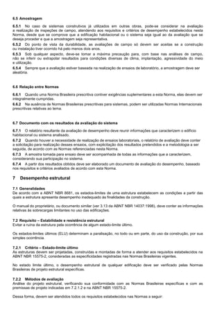 6.5 Amostragem
6.5.1 No caso de sistemas construtivos já utilizados em outras obras, pode-se considerar na avaliação
a realização de inspeções de campo, atendendo aos requisitos e critérios de desempenho estabelecidos nesta
Norma, desde que se comprove que a edificação habitacional ou o sistema seja igual ao da avaliação que se
deseja proceder e que a amostragem seja representativa.
6.5.2 Do ponto de vista da durabilidade, as avaliações de campo só devem ser aceitas se a construção
ou instalação tiver ocorrido há pelo menos dois anos.
6.5.3 Sob qualquer aspecto, deve-se tomar a máxima precaução para, com base nas análises de campo,
não se inferir ou extrapolar resultados para condições diversas de clima, implantação, agressividade do meio
e utilização.
6.5.4 Sempre que a avaliação estiver baseada na realização de ensaios de laboratório, a amostragem deve ser
aleatória.
6.6 Relação entre Normas
6.6.1 Quando uma Norma Brasileira prescritiva contiver exigências suplementares a esta Norma, elas devem ser
integralmente cumpridas.
6.6.2 Na ausência de Normas Brasileiras prescritivas para sistemas, podem ser utilizadas Normas Internacionais
prescritivas relativas ao tema.
6.7 Documento com os resultados da avaliação do sistema
6.7.1 O relatório resultante da avaliação de desempenho deve reunir informações que caracterizem o edifício
habitacional ou sistema analisado.
6.7.2 Quando houver a necessidade de realização de ensaios laboratoriais, o relatório de avaliação deve conter
a solicitação para realização desses ensaios, com explicitação dos resultados pretendidos e a metodologia a ser
seguida, de acordo com as Normas referenciadas nesta Norma.
6.7.3 A amostra tomada para ensaio deve ser acompanhada de todas as informações que a caracterizem,
considerando sua participação no sistema.
6.7.4 A partir dos resultados obtidos deve ser elaborado um documento de avaliação do desempenho, baseado
nos requisitos e critérios avaliados de acordo com esta Norma.
7 Desempenho estrutural
7.1 Generalidades
De acordo com a ABNT NBR 8681, os estados-limites de uma estrutura estabelecem as condições a partir das
quais a estrutura apresenta desempenho inadequado às finalidades da construção.
O manual do proprietário, ou documento similar (ver 3.13 da ABNT NBR 14037:1998), deve conter as informações
relativas às sobrecargas limitantes no uso das edificações.
7.2 Requisito – Estabilidade e resistência estrutural
Evitar a ruína da estrutura pela ocorrência de algum estado-limite último.
Os estados-limites últimos (ELU) determinam a paralisação, no todo ou em parte, do uso da construção, por sua
simples ocorrência.
7.2.1 Critério – Estado-limite último
As estruturas devem ser projetadas, construídas e montadas de forma a atender aos requisitos estabelecidos na
ABNT NBR 15575-2, consideradas as especificidades registradas nas Normas Brasileiras vigentes.
No estado limite último, o desempenho estrutural de qualquer edificação deve ser verificado pelas Normas
Brasileiras de projeto estrutural específicas.
7.2.2 Métodos de avaliação
Análise do projeto estrutural, verificando sua conformidade com as Normas Brasileiras específicas e com as
premissas de projeto indicadas em 7.2.1.2 e na ABNT NBR 15575-2.
Dessa forma, devem ser atendidos todos os requisitos estabelecidos nas Normas a seguir:
 