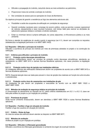  Dificultar a propagação do incêndio, reduzindo danos ao meio ambiente e ao patrimônio;
 Proporcionar meios de controle e extinção do incêndio;
 Dar condições de acesso para as operações do Corpo de Bombeiros;
Os objetivos principais de garantir a resistência ao fogo dos elementos estruturais são:
 Possibilitar a saída dos ocupantes da edificação em condições de segurança;
 Garantir condições razoáveis para o emprego de socorro público, onde se permita o acesso operacional
de viaturas, equipamentos e seus recursos humanos, com tempo hábil para exercer as atividades de
salvamento (pessoas retidas) e combate a incêndio (extinção);
 Evitar ou minimizar danos à própria edificação, às outras adjacentes, à infra-estrutura pública e ao meio
ambiente.
De forma a atender às exigências do usuário quanto à segurança (ver 4.1), devem ser cumpridos os requisitos
estabelecidos na legislação pertinente e na ABNT NBR 14432.
8.2 Requisito – Dificultar o princípio do incêndio
Dificultar a ocorrência de princípio de incêndio por meio de premissas adotadas no projeto e na construção da
edificação.
8.2.1 Critérios para dificultar o princípio do incêndio
8.2.1.1 Proteção contra descargas atmosféricas
As edifícios multifamiliares devem ser providos de proteção contra descargas atmosféricas, atendendo ao
estabelecido na ABNT NBR 5419 e demais Normas Brasileiras aplicáveis, nos casos previstos na legislação
vigente.
8.2.1.2 Proteção contra risco de ignição nas instalações elétricas
As instalações elétricas das edificações habitacionais devem ser projetadas de acordo com a ABNT NBR 5410 e
Normas Brasileiras aplicáveis.
NOTA: Especial atenção deve ser dada para prevenir o risco de ignição dos materiais em função de curto-circuitos
e sobretensões.
8.2.1.3 Proteção contra risco de vazamentos nas instalações de gás
As instalações de gás devem ser projetadas e executadas de acordo com as ABNT NBR 13523 e
ABNT NBR 15526.
8.2.2 Métodos de avaliação da segurança relativa ao princípio do incêndio
A comprovação do atendimento ao requisito de 8.2, pelos critérios estabelecidos em 8.2.1.1 a 8.2.1.3, deve ser
feita pela análise do projeto ou por inspeção em protótipo.
8.2.3 Premissas de projeto
Onde houver ambiente enclausurado, devem ser atendidas a ABNT NBR 15526 e outras Normas Brasileiras
aplicáveis.
8.3 Requisito – Facilitar a fuga em situação de incêndio
Facilitar a fuga dos usuários em situação de incêndio.
8.3.1 Critério – Rotas de fuga
As rotas de saídas dos edifícios devem atender ao disposto na ABNT NBR 9077.
8.3.2 Métodos de avaliação
Análise do projeto ou por inspeção em protótipo.
8.4 Requisito – Dificultar a inflamação generalizada
Dificultar a ocorrência da inflamação generalizada no ambiente de origem de eventual incêndio.
 