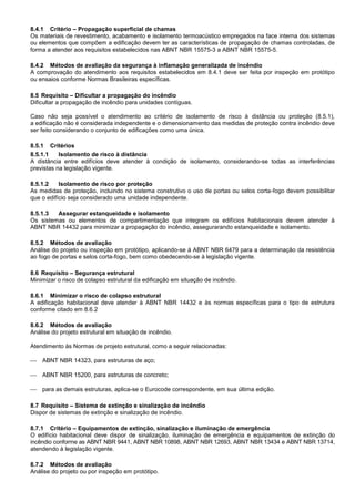 8.4.1 Critério – Propagação superficial de chamas
Os materiais de revestimento, acabamento e isolamento termoacústico empregados na face interna dos sistemas
ou elementos que compõem a edificação devem ter as características de propagação de chamas controladas, de
forma a atender aos requisitos estabelecidos nas ABNT NBR 15575-3 a ABNT NBR 15575-5.
8.4.2 Métodos de avaliação da segurança à inflamação generalizada de incêndio
A comprovação do atendimento aos requisitos estabelecidos em 8.4.1 deve ser feita por inspeção em protótipo
ou ensaios conforme Normas Brasileiras específicas.
8.5 Requisito – Dificultar a propagação do incêndio
Dificultar a propagação de incêndio para unidades contíguas.
Caso não seja possível o atendimento ao critério de isolamento de risco à distância ou proteção (8.5.1),
a edificação não é considerada independente e o dimensionamento das medidas de proteção contra incêndio deve
ser feito considerando o conjunto de edificações como uma única.
8.5.1 Critérios
8.5.1.1 Isolamento de risco à distância
A distância entre edifícios deve atender à condição de isolamento, considerando-se todas as interferências
previstas na legislação vigente.
8.5.1.2 Isolamento de risco por proteção
As medidas de proteção, incluindo no sistema construtivo o uso de portas ou selos corta-fogo devem possibilitar
que o edifício seja considerado uma unidade independente.
8.5.1.3 Assegurar estanqueidade e isolamento
Os sistemas ou elementos de compartimentação que integram os edifícios habitacionais devem atender à
ABNT NBR 14432 para minimizar a propagação do incêndio, assegurarando estanqueidade e isolamento.
8.5.2 Métodos de avaliação
Análise do projeto ou inspeção em protótipo, aplicando-se á ABNT NBR 6479 para a determinação da resistência
ao fogo de portas e selos corta-fogo, bem como obedecendo-se à legislação vigente.
8.6 Requisito – Segurança estrutural
Minimizar o risco de colapso estrutural da edificação em situação de incêndio.
8.6.1 Minimizar o risco de colapso estrutural
A edificação habitacional deve atender à ABNT NBR 14432 e às normas específicas para o tipo de estrutura
conforme citado em 8.6.2
8.6.2 Métodos de avaliação
Análise do projeto estrutural em situação de incêndio.
Atendimento às Normas de projeto estrutural, como a seguir relacionadas:
 ABNT NBR 14323, para estruturas de aço;
 ABNT NBR 15200, para estruturas de concreto;
 para as demais estruturas, aplica-se o Eurocode correspondente, em sua última edição.
8.7 Requisito – Sistema de extinção e sinalização de incêndio
Dispor de sistemas de extinção e sinalização de incêndio.
8.7.1 Critério – Equipamentos de extinção, sinalização e iluminação de emergência
O edifício habitacional deve dispor de sinalização, iluminação de emergência e equipamentos de extinção do
incêndio conforme as ABNT NBR 9441, ABNT NBR 10898, ABNT NBR 12693, ABNT NBR 13434 e ABNT NBR 13714,
atendendo à legislação vigente.
8.7.2 Métodos de avaliação
Análise do projeto ou por inspeção em protótipo.
 