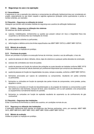9 Segurança no uso e na operação
9.1 Generalidades
A segurança no uso e operação dos sistemas e componentes da edificação habitacional deve ser considerada em
projeto, especialmente as que dizem respeito a agentes agressivos (proteção contra queimaduras e pontos e
bordas cortantes, por exemplo).
9.2 Requisito – Segurança na utilização do imóvel
Assegurar que tenham sido tomadas medidas de segurança aos usuários da edificação habitacional.
9.2.1 Critério – Segurança na utilização dos sistemas
Os sistemas não devem apresentar:
a) rupturas, instabilizações, tombamentos ou quedas que possam colocar em risco a integridade física dos
ocupantes ou de transeuntes nas imediações do imóvel;
b) partes expostas cortantes ou perfurantes;
c) deformações e defeitos acima dos limites especificados nas ABNT NBR 15575-2 a ABNT NBR 15575-6.
9.2.2 Método de avaliação
Análise do projeto ou inspeção em protótipo.
9.2.3 Premissas de projeto
Devem ser previstas no projeto e na execução formas de minimizar, durante o uso da edificação, o risco de:
a) queda de pessoas em altura: telhados, áticos, lajes de cobertura e quaisquer partes elevadas da construção;
b) acessos não controlados aos riscos de quedas;
c) queda de pessoas em função de rupturas das proteções as quais deverão ser testadas conforme NBR 14718
ou possuírem memorial de cálculo assinado por profissional responsável que comprove seu desempenho;
d) queda de pessoas em função de irregularidades nos pisos, rampas e escadas, conforme a ABNT NBR 15575-3;
e) ferimentos provocados por ruptura de subsistemas ou componentes, resultando em partes cortantes
ou perfurantes;
f) ferimentos ou contusões em função da operação das partes móveis de componentes, como janelas, portas,
alçapões e outros;
g) ferimentos ou contusões em função da dessolidarização ou da projeção de materiais ou componentes a partir
das coberturas e das fachadas, tanques de lavar, pias e lavatórios, com ou sem pedestal, e de componentes
ou equipamentos normalmente fixáveis em paredes;
h) ferimentos ou contusões em função de explosão resultante de vazamento ou de confinamento de gás
combustível.
9.3 Requisito – Segurança das instalações
Evitar a ocorrência de ferimentos ou danos aos usuários, em condições normais de uso.
9.3.1 Segurança na utilização das instalações
A edificação habitacional deve atender às exigências das Normas pertinentes, como, por exemplo, ABNT NBR
5410, ABNT NBR 5419, ABNT NBR 13523, ABNT NBR 15526 e ABNT NBR 15575-6.
9.3.2 Método de avaliação
Análise do projeto ou inspeção em protótipo.
 