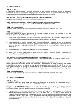 10 Estanqueidade
10.1 Generalidades
A exposição à água de chuva, à umidade proveniente do solo e aquela proveniente do uso da edificação
habitacional, devem ser consideradas em projeto, pois a umidade acelera os mecanismos de deterioração e
acarreta a perda das condições de habitabilidade e de higiene do ambiente construído.
10.2 Requisito – Estanqueidade a fontes de umidade externas à edificação
Assegurar estanqueidade às fontes de umidades externas ao sistema.
10.2.1 Critério – Estanqueidade à água de chuva e à umidade do solo e do lençol freático
Atendimento aos requisitos especificados nas ABNT NBR 15575-3 a ABNT NBR 15575-5.
10.2.2 Método de avaliação
Análise do projeto e métodos de ensaio especificados nas ABNT NBR 15575-3 a ABNT NBR 15575-5.
10.2.3 Premissas de projeto
Devem ser previstos nos projetos a prevenção de infiltração da água de chuva e da umidade do solo nas
habitações, por meio dos detalhes indicados a seguir:
a) condições de implantação dos conjuntos habitacionais, de forma a drenar adequadamente a água de chuva
incidente em ruas internas, lotes vizinhos ou mesmo no entorno próximo ao conjunto;
b) impermeabilização de porões e subsolos, jardins contíguos às fachadas e quaisquer paredes em contato com
o solo, ou pelo direcionamento das águas, sem prejuízo da utilização do ambiente e dos sistemas correlatos
e sem comprometer a segurança estrutural. Em havendo sistemas de impermeabilização, estes devem seguir
a NBR 9575;
c) impermeabilização (3.23) de fundações e pisos em contato com o solo;
d) ligação entre os diversos elementos da construção (como paredes e estrutura, telhado e paredes, corpo
principal e pisos ou calçadas laterais).
10.3 Requisito – Estanqueidade a fontes de umidade internas à edificação
Assegurar a estanqueidade à água utilizada na operação e manutenção do imóvel em condições normais de uso.
10.3.1 Critério – Estanqueidade à água utilizada na operação e manutenção do imóvel
Devem ser previstos no projeto detalhes que assegurem a estanqueidade de partes do edifício que tenham
a possibilidade de ficar em contato com a água gerada na ocupação ou manutenção do imóvel, devendo ser
verificada a adequação das vinculações entre instalações de água, esgotos ou águas pluviais e estrutura, pisos
e paredes, de forma que as tubulações não venham a ser rompidas ou desencaixadas por deformações impostas.
10.3.2 Método de avaliação
Análise do projeto e métodos de ensaio especificados nas ABNT NBR 15575-3 a ABNT NBR 15575-5.
11 Desempenho térmico
11.1 Generalidades
A edificação habitacional deve reunir características que atendam às exigências de desempenho térmico,
considerando-se a zona bioclimática definida na ABNT NBR 15220-3
Esta parte da ABNT NBR 15575 estabelece um procedimento normativo apresentado a seguir outro procedimento
informativo mostrado no anexo A para avaliação da adequação de habitações:
a) Procedimento 1 – Simplificado (normativo): atendimento aos requisitos e critérios para os sistemas de
vedação e coberturas, conforme ABNT NBR 15575-4 e ABNT NBR 15575-5. Para os casos em que a
avaliação de transmitância térmica e capacidade térmica, conforme os critérios e métodos estabelecidos nas
ABNT NBR 15575-4 e ABNT NBR 15575-5, resultem em desempenho térmico insatisfatório, o projetista deve
avaliar o desempenho térmico da edificação como um todo pelo método da simulação computacional
conforme o item 11.2.
 