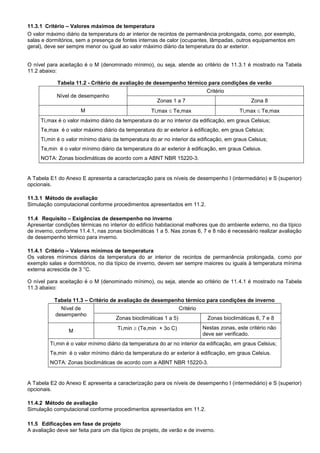11.3.1 Critério – Valores máximos de temperatura
O valor máximo diário da temperatura do ar interior de recintos de permanência prolongada, como, por exemplo,
salas e dormitórios, sem a presença de fontes internas de calor (ocupantes, lâmpadas, outros equipamentos em
geral), deve ser sempre menor ou igual ao valor máximo diário da temperatura do ar exterior.
O nível para aceitação é o M (denominado mínimo), ou seja, atende ao critério de 11.3.1 é mostrado na Tabela
11.2 abaixo:
Tabela 11.2 - Critério de avaliação de desempenho térmico para condições de verão
Nível de desempenho
Critério
Zonas 1 a 7 Zona 8
M Ti,max  Te,max Ti,max  Te,max
Ti,max é o valor máximo diário da temperatura do ar no interior da edificação, em graus Celsius;
Te,max é o valor máximo diário da temperatura do ar exterior à edificação, em graus Celsius;
Ti,min é o valor mínimo diário da temperatura do ar no interior da edificação, em graus Celsius;
Te,min é o valor mínimo diário da temperatura do ar exterior à edificação, em graus Celsius.
NOTA: Zonas bioclimáticas de acordo com a ABNT NBR 15220-3.
A Tabela E1 do Anexo E apresenta a caracterização para os níveis de desempenho I (intermediário) e S (superior)
opcionais.
11.3.1 Método de avaliação
Simulação computacional conforme procedimentos apresentados em 11.2.
11.4 Requisito – Exigências de desempenho no inverno
Apresentar condições térmicas no interior do edifício habitacional melhores que do ambiente externo, no dia típico
de inverno, conforme 11.4.1, nas zonas bioclimáticas 1 a 5. Nas zonas 6, 7 e 8 não é necessário realizar avaliação
de desempenho térmico para inverno.
11.4.1 Critério – Valores mínimos de temperatura
Os valores mínimos diários da temperatura do ar interior de recintos de permanência prolongada, como por
exemplo salas e dormitórios, no dia típico de inverno, devem ser sempre maiores ou iguais à temperatura mínima
externa acrescida de 3 °C.
O nível para aceitação é o M (denominado mínimo), ou seja, atende ao critério de 11.4.1 é mostrado na Tabela
11.3 abaixo:
Tabela 11.3 – Critério de avaliação de desempenho térmico para condições de inverno
Nível de
desempenho
Critério
Zonas bioclimáticas 1 a 5) Zonas bioclimáticas 6, 7 e 8
M Ti,min  (Te,min + 3o C) Nestas zonas, este critério não
deve ser verificado.
Ti,min é o valor mínimo diário da temperatura do ar no interior da edificação, em graus Celsius;
Te,min é o valor mínimo diário da temperatura do ar exterior à edificação, em graus Celsius.
NOTA: Zonas bioclimáticas de acordo com a ABNT NBR 15220-3.
A Tabela E2 do Anexo E apresenta a caracterização para os níveis de desempenho I (intermediário) e S (superior)
opcionais.
11.4.2 Método de avaliação
Simulação computacional conforme procedimentos apresentados em 11.2.
11.5 Edificações em fase de projeto
A avaliação deve ser feita para um dia típico de projeto, de verão e de inverno.
 