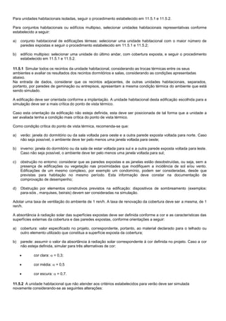 Para unidades habitacionais isoladas, seguir o procedimento estabelecido em 11.5.1 e 11.5.2.
Para conjuntos habitacionais ou edifícios multipiso, selecionar unidades habitacionais representativas conforme
estabelecido a seguir:
a) conjunto habitacional de edificações térreas: selecionar uma unidade habitacional com o maior número de
paredes expostas e seguir o procedimento estabelecido em 11.5.1 e 11.5.2;
b) edifício multipiso: selecionar uma unidade do último andar, com cobertura exposta, e seguir o procedimento
estabelecido em 11.5.1 e 11.5.2.
11.5.1 Simular todos os recintos da unidade habitacional, considerando as trocas térmicas entre os seus
ambientes e avaliar os resultados dos recintos dormitórios e salas, considerando as condições apresentadas
abaixo.
Na entrada de dados, considerar que os recintos adjacentes, de outras unidades habitacionais, separados,
portanto, por paredes de geminação ou entrepisos, apresentam a mesma condição térmica do ambiente que está
sendo simulado.
A edificação deve ser orientada conforme a implantação. A unidade habitacional desta edificação escolhida para a
simulação deve ser a mais crítica do ponto de vista térmico.
Caso esta orientação da edificação não esteja definida, esta deve ser posicionada de tal forma que a unidade a
ser avaliada tenha a condição mais crítica do ponto de vista térmico.
Como condição crítica do ponto de vista térmica, recomenda-se que:
a) verão: janela do dormitório ou da sala voltada para oeste e a outra parede exposta voltada para norte. Caso
não seja possível, o ambiente deve ter pelo menos uma janela voltada para oeste;
b) inverno: janela do dormitório ou da sala de estar voltada para sul e a outra parede exposta voltada para leste.
Caso não seja possível, o ambiente deve ter pelo menos uma janela voltada para sul;
c) obstrução no entorno: considerar que as paredes expostas e as janelas estão desobstruídas, ou seja, sem a
presença de edificações ou vegetação nas proximidades que modifiquem a incidência de sol e/ou vento.
Edificações de um mesmo complexo, por exemplo um condomínio, podem ser consideradas, desde que
previstas para habitação no mesmo período. Esta informação deve constar na documentação de
comprovação de desempenho;
d) Obstrução por elementos construtivos previstos na edificação: dispositivos de sombreamento (exemplos:
para-sóis , marquises, beirais) devem ser consideradas na simulação.
Adotar uma taxa de ventilação do ambiente de 1 ren/h. A taxa de renovação da cobertura deve ser a mesma, de 1
ren/h.
A absortância à radiação solar das superfícies expostas deve ser definida conforme a cor e as características das
superfícies externas da cobertura e das paredes expostas, conforme orientações a seguir:
a) cobertura: valor especificado no projeto, correspondente, portanto, ao material declarado para o telhado ou
outro elemento utilizado que constitua a superfície exposta da cobertura;
b) parede: assumir o valor da absortância à radiação solar correspondente à cor definida no projeto. Caso a cor
não esteja definida, simular para três alternativas de cor:
 cor clara:  = 0,3;
 cor média:  = 0,5
 cor escura:  = 0,7.
11.5.2 A unidade habitacional que não atender aos critérios estabelecidos para verão deve ser simulada
novamente considerando-se as seguintes alterações:
 
