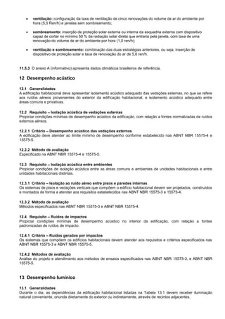  ventilação: configuração da taxa de ventilação de cinco renovações do volume de ar do ambiente por
hora (5,0 Ren/h) e janelas sem sombreamento;
 sombreamento: inserção de proteção solar externa ou interna da esquadria externa com dispositivo
capaz de cortar no mínimo 50 % da radiação solar direta que entraria pela janela, com taxa de uma
renovação do volume de ar do ambiente por hora (1,0 ren/h);
 ventilação e sombreamento: combinação das duas estratégias anteriores, ou seja, inserção de
dispositivo de proteção solar e taxa de renovação do ar de 5,0 ren/h.
11.5.3 O anexo A (informativo) apresenta dados climáticos brasileiros de referência.
12 Desempenho acústico
12.1 Generalidades
A edificação habitacional deve apresentar isolamento acústico adequado das vedações externas, no que se refere
aos ruídos aéreos provenientes do exterior da edifícação habitacional, e isolamento acústico adequado entre
áreas comuns e privativas.
12.2 Requisito – Isolação acústica de vedações externas
Propiciar condições mínimas de desempenho acústico da edificação, com relação a fontes normalizadas de ruídos
externos aéreos.
12.2.1 Critério – Desempenho acústico das vedações externas
A edificação deve atender ao limite mínimo de desempenho conforme estabelecido nas ABNT NBR 15575-4 e
15575-5.
12.2.2 Método de avaliação
Especificado na ABNT NBR 15575-4 e 15575-5.
12.3 Requisito – Isolação acústica entre ambientes
Propiciar condições de isolação acústica entre as áreas comuns e ambientes de unidades habitacionais e entre
unidades habitacionais distintas.
12.3.1 Critério – Isolação ao ruído aéreo entre pisos e paredes internas
Os sistemas de pisos e vedações verticais que compõem o edifício habitacional devem ser projetados, construídos
e montados de forma a atender aos requisitos estabelecidos nas ABNT NBR 15575-3 e 15575-4.
12.3.2 Método de avaliação
Métodos especificados nas ABNT NBR 15575-3 e ABNT NBR 15575-4.
12.4 Requisito – Ruídos de impactos
Propiciar condições mínimas de desempenho acústico no interior da edificação, com relação a fontes
padronizadas de ruídos de impacto.
12.4.1 Critério – Ruídos gerados por impactos
Os sistemas que compõem os edifícios habitacionais devem atender aos requisitos e critérios especificados nas
ABNT NBR 15575-3 e ABNT NBR 15575-5.
12.4.2 Métodos de avaliação
Análise do projeto e atendimento aos métodos de ensaios especificados nas ABNT NBR 15575-3, e ABNT NBR
15575-5.
13 Desempenho lumínico
13.1 Generalidades
Durante o dia, as dependências da edificação habitacional listadas na Tabela 13.1 devem receber iluminação
natural conveniente, oriunda diretamente do exterior ou indiretamente, através de recintos adjacentes.
 