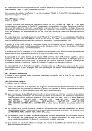 Na ausência de indicação em projeto da VUP dos sistemas, admite-se que os valores adotados correspondem aos
relacionados na Tabela 14.1 para o desempenho mínimo.
Para os casos não cobertos pela Tabela 14.1, a determinação da Vida Útil de Projeto VUP mínima pode basear-se
nas recomendações da Tabela C.4.
14.2.2 Método de avaliação
Análise do projeto.
O projeto do edifício deve atender os parâmetros mínimos de VUP indicados na Tabela 14.1. Caso sejam
adotados valores superiores ao da Tabela 14.1, estes devem ser explicitados no projeto. Os sistemas do edifício
devem ser adequadamente detalhados e especificados em projeto, de modo a possibilitar a avaliação da sua Vida
Útil de Projeto. É desejável conhecer as especificações dos elementos e componentes empregados, de modo que
possa ser avaliada a sua adequabilidade de uso em função da Vida Útil de Projeto VUP estabelecida para o
sistema.
Na análise do projeto, a avaliação do atendimento à Vida Útil de Projeto VUP pode ser realizada pela utilização da
metodologia proposta pelas ISO 15686-1 a 15686-3 e ISO 15686-5 a 15686-7. Complementarmente, o Anexo F
relaciona a bibliografia recomendada para avaliação do atendimento à Vida Útil de Projeto VUP.
O período de tempo a partir do qual se iniciam os prazos de vida útil deve ser sempre o da data de conclusão do
edifício habitacional, a qual, para efeitos desta Norma, é a data de expedição do Auto de Conclusão de Edificação,
documento legal que atesta a conclusão das obras.
A avaliação da Vida Útil de Projeto VUP de qualquer um dos sistemas ou do edifício pode ser substituída pela
asseguração por uma terceira parte (companhia de seguros) do desempenho destes.
Decorridos 50 % dos prazos de Vida Útil de Projeto (VUP) conforme Tabela 14.1, contados a partir do auto de
conclusão da obra, Sem a necessidade de intervenções com Custo de manutenção e reposição iguais ou
superiores a categoria D conforme Tabela C3, desde que não previstas no Manual de Gestão de Manutenção,
considera-se atendido o requisito de Vida Útil de Projeto (VUP), salvo prova objetiva em contrário.
Os valores de Vida Útil de Projeto também podem ser comprovados por verificações de cumprimento das normas
nacionais prescritivas na data do projeto, bem como constatações em obra do cumprimento integral do projeto
pela construtora.
14.2.3 Critério – Durabilidade
O edifício e seus sistemas devem apresentar durabilidade compatível com a Vida Útil de Projeto VUP
preestabelecida em 14.2.1.
14.2.4 Método de avaliação
A avaliação pode ser realizada:
a) através da verificação do cumprimento das exigências estabelecidas em Normas Brasileiras que estejam
relacionadas com a durabilidade dos sistemas do edifício. São exemplos de Normas com estas características
as ABNT NBR 6118, ABNT NBR 8800, ABNT NBR 9062 e ABNT NBR 14762;
b) pela comprovação da durabilidade dos elementos e componentes dos sistemas, bem como de sua correta
utilização, conforme as Normas a elas associadas que tratam da especificação dos elementos e componentes,
sua aplicação e métodos de ensaios específicos, como ABNT NBR 5649, ABNT NBR 6136, ABNT NBR 8491,
ABNT NBR 9457, ABNT NBR 10834, ABNT NBR 11173, ABNT NBR 13281, ABNT NBR 13438,
ABNT NBR 13858-2, ABNT NBR 15210-1, ABNT NBR 15319, ABNT NBR 6565; ABNT NBR 7398;
ABNT NBR 7400; ABNT NBR 8094; ABNT NBR 8096 e outras Normas Brasileiras específicas, conforme o
caso;
c) na inexistência de Normas Brasileiras, através do cumprimento das exigências estabelecidas em Normas
estrangeiras específicas e coerentes com os componentes empregados na construção e sua aplicação, como
ASTM G154-06, ASTM E 424-71, ASTM D 1413-07 e outras;
d) por análise de campo do sistema através de inspeção em protótipos e edificações, que possibilite a avaliação
da durabilidade por conhecimento das características do sistema obedecendo ao tempo mínimo de
comprovação da durabilidade (ver Seção 6) e considerando a vida útil pretendida;
e) pela análise dos resultados obtidos em estações de ensaios de durabilidade do sistema, desde que seja
possível comprovar sua eficácia;
 