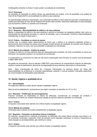 A bibliografia constante no Anexo F pode auxiliar na avaliação da durabilidade.
14.2.5 Premissas
As condições de exposição do edifício devem ser especificadas em projeto, a fim de possibilitar uma análise da
Vida Útil de Projeto(VUP) e da durabilidade do edifício e seus sistemas.
As especificações relativas à manutenção, uso e operação do edifício e seus sistemas que forem considerados em
projeto para definição da Vida Útil de Projeto(VUP) devem estar também claramente detalhadas na documentação
que acompanha o edifício ou subsidia sua construção.
14.3 Manutenibilidade
14.3.1 Requisito – Manutenibilidade do edifício e de seus sistemas
Manter a capacidade do edifício e de seus sistemas e permitir ou favorecer as inspeções prediais, bem como as
intervenções de manutenção previstas no manual de operação, uso e manutenção. Conforme responsabilidades
estabelecidas na Seção 5 desta parte 1.
14.3.2 Critério – Facilidade ou meios de acesso
Convém que os projetos sejam desenvolvidos de forma que o edifício e os sistemas projetados tenham o
favorecimento das condições de acesso para inspeção predial através da instalação de suportes para fixação de
andaimes, balancins ou outro meio que possibilite a realização da manutenção.
14.3.3 Método de avaliação - Análise de projeto.
O projeto do edifício e de seus sistemas deve ser adequadamente concebido, de modo a possibilitar os meios que
favoreçam as inspeções prediais e as condições de manutenção.
A incorporadora ou construtora (no caso de não haver incorporação) deve fornecer ao usuário manual atendendo
a ABNT NBR 14037.
Na gestão de manutenção, deve-se atender a NBR 5674, para preservar as características originais da edificação,
prevenir a perda de desempenho decorrente da degradação de seus sistemas, elementos ou componentes.
Nota - Salvo manutenções de rotina (Ex. Limpeza), intervenções na estrutura devem ser feitas sob
responsabilidade de profissional ou empresa especializada, podendo o manual substituir instruções específicas
por recomendação de bibliografias especializadas
15 Saúde, higiene e qualidade do ar
15.1 Generalidades
As exigências relativas à saúde devem atender a legislação vigente.
Além do acima estabelecido, recomenda-se que sejam cumpridos os requisitos de 15.2 e 15.3.
15.2 Requisito – Proliferação de microorganismos
Propiciar condições de salubridade no interior da edificação, considerando as condições de umidade e
temperatura no interior da unidade habitacional, aliadas ao tipo dos sistemas utilizados na construção.
15.2.1 Critério
O requisito mencionado deve atender aos critérios fixados na legislação vigente.
15.2.2 Método de avaliação
Verificação pelos métodos de ensaios estabelecidos na legislação vigente.
15.3 Requisito – Poluentes na atmosfera interna à habitação
Os materiais, equipamentos e sistemas empregados na edificação não podem liberar produtos que poluam o ar
em ambientes confinados, originando níveis de poluição acima daqueles verificados no entorno. Enquadram-se
nesta situação os aerodispersóides, gás carbônico e outros.
15.3.1 Critério
O requisito mencionado deve atender aos critérios fixados na legislação vigente.
 