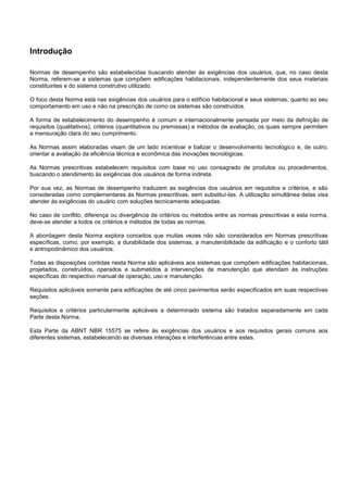 Introdução
Normas de desempenho são estabelecidas buscando atender às exigências dos usuários, que, no caso desta
Norma, referem-se a sistemas que compõem edificações habitacionais, independentemente dos seus materiais
constituintes e do sistema construtivo utilizado.
O foco desta Norma está nas exigências dos usuários para o edifício habitacional e seus sistemas, quanto ao seu
comportamento em uso e não na prescrição de como os sistemas são construídos.
A forma de estabelecimento do desempenho é comum e internacionalmente pensada por meio da definição de
requisitos (qualitativos), critérios (quantitativos ou premissas) e métodos de avaliação, os quais sempre permitem
a mensuração clara do seu cumprimento.
As Normas assim elaboradas visam de um lado incentivar e balizar o desenvolvimento tecnológico e, de outro,
orientar a avaliação da eficiência técnica e econômica das inovações tecnológicas.
As Normas prescritivas estabelecem requisitos com base no uso consagrado de produtos ou procedimentos,
buscando o atendimento às exigências dos usuários de forma indireta.
Por sua vez, as Normas de desempenho traduzem as exigências dos usuários em requisitos e critérios, e são
consideradas como complementares às Normas prescritivas, sem substituí-las. A utilização simultânea delas visa
atender às exigências do usuário com soluções tecnicamente adequadas.
No caso de conflito, diferença ou divergência de critérios ou métodos entre as normas prescritivas e esta norma,
deve-se atender a todos os critérios e métodos de todas as normas.
A abordagem desta Norma explora conceitos que muitas vezes não são considerados em Normas prescritivas
específicas, como, por exemplo, a durabilidade dos sistemas, a manutenibilidade da edificação e o conforto tátil
e antropodinâmico dos usuários.
Todas as disposições contidas nesta Norma são aplicáveis aos sistemas que compõem edificações habitacionais,
projetados, construídos, operados e submetidos a intervenções de manutenção que atendam às instruções
específicas do respectivo manual de operação, uso e manutenção.
Requisitos aplicáveis somente para edificações de até cinco pavimentos serão especificados em suas respectivas
seções.
Requisitos e critérios particularmente aplicáveis a determinado sistema são tratados separadamente em cada
Parte desta Norma.
Esta Parte da ABNT NBR 15575 se refere às exigências dos usuários e aos requisitos gerais comuns aos
diferentes sistemas, estabelecendo as diversas interações e interferências entre estes.
 