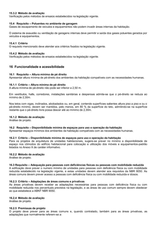15.3.2 Método de avaliação
Verificação pelos métodos de ensaios estabelecidos na legislação vigente.
15.4 Requisito – Poluentes no ambiente de garagem
Gases de escapamento de veículos e equipamentos não podem invadir áreas internas da habitação.
O sistema de exaustão ou ventilação de garagens internas deve permitir a saída dos gases poluentes gerados por
veículos e equipamentos.
15.4.1 Critério
O requisito mencionado deve atender aos critérios fixados na legislação vigente.
15.4.2 Método de avaliação
Verificação pelos métodos de ensaios estabelecidos na legislação vigente.
16 Funcionalidade e acessibilidade
16.1 Requisito – Altura mínima de pé direito
Apresentar altura mínima de pé-direito dos ambientes da habitação compatíveis com as necessidades humanas.
16.1.1 Critério – Altura mínima de pé direito
A altura mínima de pé-direito não pode ser inferior a 2,50 m.
Em vestíbulos, halls, corredores, instalações sanitárias e despensas admite-se que o pé-direito se reduza ao
mínimo de 2,30m.
Nos tetos com vigas, inclinados, abobadados ou, em geral, contendo superfícies salientes altura piso a piso e ou o
pé-direito mínimo, devem ser mantidos, pelo menos, em 80 % da superfície do teto, admitindo-se na superfície
restante que o pé-direito livre possa descer até ao mínimo de 2,30m.
16.1.2 Método de avaliação
Análise de projeto.
16.2 Requisito – Disponibilidade mínima de espaços para uso e operação da habitação
Apresentar espaços mínimos dos ambientes da habitação compatíveis com as necessidades humanas.
16.2.1 Critério – Disponibilidade mínima de espaços para uso e operação da habitação
Para os projetos de arquitetura de unidades habitacionais, sugere-se prever no mínimo a disponibilidade de
espaço nos cômodos do edifício habitacional para colocação e utilização dos móveis e equipamentos-padrão
listados no Anexo X de caráter informativo.
16.2.2 Método de avaliação
Análise de projeto.
16.3 Requisito – Adequação para pessoas com deficiências físicas ou pessoas com mobilidade reduzida
A edificação deve prever o numero mínimo de unidades para pessoas com deficiência física ou com mobilidade
reduzida estabelecido na legislação vigente, e estas unidades devem atender aos requisitos da NBR 9050. As
áreas comuns devem prever acesso a pessoas com deficiência física ou com mobilidade reduzida e idosos.
16.2.3 Critério – Adaptações de áreas comuns e privativas
As áreas privativas devem receber as adaptações necessárias para pessoas com deficiência física ou com
mobilidade reduzida nos percentuais previstos na legislação, e as áreas de uso comum sempre devem obedecer
ao que estabelece a ABNT NBR 9050.
16.2.4 Método de avaliação
Análise de projeto.
16.2.5 Premissas de projeto
O projeto deve prever para as áreas comuns e, quando contratado, também para as áreas privativas, as
adaptações que normalmente referem-se a:
 