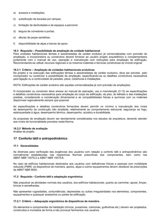 a) acessos e instalações;
b) substituição de escadas por rampas;
c) limitação de declividades e de espaços a percorrer;
d) largura de corredores e portas;
e) alturas de peças sanitárias;
f) disponibilidade de alças e barras de apoio.
16.3 Requisito – Possibilidade de ampliação da unidade habitacional
Para unidades habitacionais térreas e assobradadas de caráter evolutivo já comercializadas com previsão de
ampliação, a incorporadora ou construtora deverá fornecer ao usuário projeto arquitetônico e complementares
juntamente com o manual de uso, operação e manutenção com instruções para ampliação da edificação.
Recomendando-se utilizar recursos regionais e os mesmos materiais e técnicas construtivas do imóvel original.
16.3.1 Critério – Ampliação de unidades habitacionais evolutivas
No projeto e na execução das edificações térreas e assobradadas de caráter evolutivo, deve ser prevista pelo
incorporador ou construtor a possibilidade de ampliação, especificando-se os detalhes construtivos necessários
para ligação ou a continuidade de paredes, pisos, coberturas e instalações.
NOTA: Edificações de caráter evolutivo são aquelas comercializadas já com previsão de ampliações.
O incorporador ou construtor deve anexar ao manual de operação, uso e manutenção (3.13) as especificações
e detalhes construtivos necessários para ampliação do corpo da edificação, do piso, do telhado e das instalações
prediais, considerando a coordenação dimensional e as compatibilidades físicas e químicas com os materiais
disponíveis regionalmente sempre que possível.
As especificações e detalhes construtivos fornecidos devem permitir no mínimo a manutenção dos níveis
de desempenho da construção não ampliada, relativamente ao comportamento estrutural, segurança ao fogo,
estanqueidade à água, desempenho térmico, desempenho, acústico e durabilidade.
As propostas de ampliação devem ser devidamente consideradas nos estudos de arquitetura, devendo atender
aos níveis de funcionalidade previstos nesta Norma.
16.3.2 Método de avaliação
Análise de projeto.
17 Conforto tátil e antropodinâmico
17.1 Generalidades
As diretrizes para verificação das exigências dos usuários com relação a conforto tátil e antropodinâmico são
normalmente estabelecidas nas respectivas Normas prescritivas dos componentes, bem como nas
ABNT NBR 15575-2 a ABNT NBR 15575-6.
No caso de edifícios habitacionais destinados aos usuários com deficiências físicas e pessoas com mobilidade
reduzida (PMR), os dispositivos de manobra, apoios, alças e outros equipamentos devem obedecer às prescrições
da ABNT NBR 9050.
17.2 Requisito - Conforto tátil e adaptação ergonômica
Não prejudicar as atividades normais dos usuários, dos edifícios habitacionais, quanto ao caminhar, apoiar, limpar,
brincar e semelhantes.
Não apresentar rugosidades, contundências, depressões ou outras irregularidades nos elementos, componentes,
equipamentos e quaisquer acessórios ou partes da edificação.
17.2.1 Critério – Adequação ergonômica de dispositivos de manobra
Os elementos e componentes da habitação (trincos, puxadores, cremonas, guilhotinas etc.) devem ser projetados,
construídos e montados de forma a não provocar ferimentos nos usuários.
 