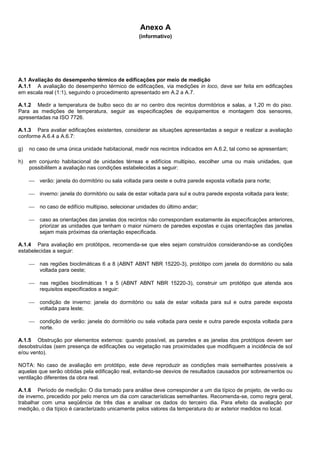 Anexo A
(informativo)
A.1 Avaliação do desempenho térmico de edificações por meio de medição
A.1.1 A avaliação do desempenho térmico de edificações, via medições in loco, deve ser feita em edificações
em escala real (1:1), seguindo o procedimento apresentado em A.2 a A.7.
A.1.2 Medir a temperatura de bulbo seco do ar no centro dos recintos dormitórios e salas, a 1,20 m do piso.
Para as medições de temperatura, seguir as especificações de equipamentos e montagem dos sensores,
apresentadas na ISO 7726.
A.1.3 Para avaliar edificações existentes, considerar as situações apresentadas a seguir e realizar a avaliação
conforme A.6.4 a A.6.7:
g) no caso de uma única unidade habitacional, medir nos recintos indicados em A.6.2, tal como se apresentam;
h) em conjunto habitacional de unidades térreas e edifícios multipiso, escolher uma ou mais unidades, que
possibilitem a avaliação nas condições estabelecidas a seguir:
 verão: janela do dormitório ou sala voltada para oeste e outra parede exposta voltada para norte;
 inverno: janela do dormitório ou sala de estar voltada para sul e outra parede exposta voltada para leste;
 no caso de edifício multipiso, selecionar unidades do último andar;
 caso as orientações das janelas dos recintos não correspondam exatamente às especificações anteriores,
priorizar as unidades que tenham o maior número de paredes expostas e cujas orientações das janelas
sejam mais próximas da orientação especificada.
A.1.4 Para avaliação em protótipos, recomenda-se que eles sejam construídos considerando-se as condições
estabelecidas a seguir:
 nas regiões bioclimáticas 6 a 8 (ABNT ABNT NBR 15220-3), protótipo com janela do dormitório ou sala
voltada para oeste;
 nas regiões bioclimáticas 1 a 5 (ABNT ABNT NBR 15220-3), construir um protótipo que atenda aos
requisitos especificados a seguir:
 condição de inverno: janela do dormitório ou sala de estar voltada para sul e outra parede exposta
voltada para leste;
 condição de verão: janela do dormitório ou sala voltada para oeste e outra parede exposta voltada para
norte.
A.1.5 Obstrução por elementos externos: quando possível, as paredes e as janelas dos protótipos devem ser
desobstruídas (sem presença de edificações ou vegetação nas proximidades que modifiquem a incidência de sol
e/ou vento).
NOTA: No caso de avaliação em protótipo, este deve reproduzir as condições mais semelhantes possíveis a
aquelas que serão obtidas pela edificação real, evitando-se desvios de resultados causados por sobreamentos ou
ventilação diferentes da obra real.
A.1.6 Período de medição: O dia tomado para análise deve corresponder a um dia típico de projeto, de verão ou
de inverno, precedido por pelo menos um dia com características semelhantes. Recomenda-se, como regra geral,
trabalhar com uma seqüência de três dias e analisar os dados do terceiro dia. Para efeito da avaliação por
medição, o dia típico é caracterizado unicamente pelos valores da temperatura do ar exterior medidos no local.
 