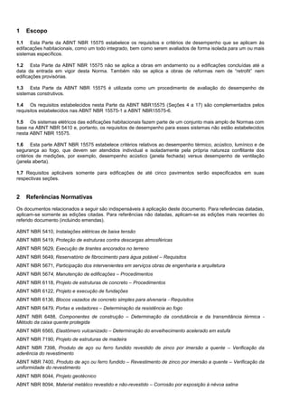 1 Escopo
1.1 Esta Parte da ABNT NBR 15575 estabelece os requisitos e critérios de desempenho que se aplicam às
edifacações habitacionais, como um todo integrado, bem como serem avaliados de forma isolada para um ou mais
sistemas específicos.
1.2 Esta Parte da ABNT NBR 15575 não se aplica a obras em andamento ou a edificações concluídas até a
data da entrada em vigor desta Norma. Também não se aplica a obras de reformas nem de “retrofit” nem
edificações provisórias.
1.3 Esta Parte da ABNT NBR 15575 é utilizada como um procedimento de avaliação do desempenho de
sistemas construtivos.
1.4 Os requisitos estabelecidos nesta Parte da ABNT NBR15575 (Seções 4 a 17) são complementados pelos
requisitos estabelecidos nas ABNT NBR 15575-1 a ABNT NBR15575-6.
1.5 Os sistemas elétricos das edificações habitacionais fazem parte de um conjunto mais amplo de Normas com
base na ABNT NBR 5410 e, portanto, os requisitos de desempenho para esses sistemas não estão estabelecidos
nesta ABNT NBR 15575.
1.6 Esta parte ABNT NBR 15575 estabelece critérios relativos ao desempenho térmico, acústico, lumínico e de
segurança ao fogo, que devem ser atendidos individual e isoladamente pela própria natureza conflitante dos
critérios de medições, por exemplo, desempenho acústico (janela fechada) versus desempenho de ventilação
(janela aberta).
1.7 Requisitos aplicáveis somente para edificações de até cinco pavimentos serão especificados em suas
respectivas seções.
2 Referências Normativas
Os documentos relacionados a seguir são indispensáveis à aplicação deste documento. Para referências datadas,
aplicam-se somente as edições citadas. Para referências não datadas, aplicam-se as edições mais recentes do
referido documento (incluindo emendas).
ABNT NBR 5410, Instalações elétricas de baixa tensão
ABNT NBR 5419, Proteção de estruturas contra descargas atmosféricas
ABNT NBR 5629, Execução de tirantes ancorados no terreno
ABNT NBR 5649, Reservatório de fibrocimento para água potável – Requisitos
ABNT NBR 5671, Participação dos intervenientes em serviços obras de engenharia e arquitetura
ABNT NBR 5674, Manutenção de edificações – Procedimentos
ABNT NBR 6118, Projeto de estruturas de concreto – Procedimentos
ABNT NBR 6122, Projeto e execução de fundações
ABNT NBR 6136, Blocos vazados de concreto simples para alvenaria - Requisitos
ABNT NBR 6479, Portas e vedadores – Determinação da resistência ao fogo
ABNT NBR 6488, Componentes de construção – Determinação da condutância e da transmitância térmica -
Método da caixa quente protegida
ABNT NBR 6565, Elastômero vulcanizado – Determinação do envelhecimento acelerado em estufa
ABNT NBR 7190, Projeto de estruturas de madeira
ABNT NBR 7398, Produto de aço ou ferro fundido revestido de zinco por imersão a quente – Verificação da
aderência do revestimento
ABNT NBR 7400, Produto de aço ou ferro fundido – Revestimento de zinco por imersão a quente – Verificação da
uniformidade do revestimento
ABNT NBR 8044, Projeto geotécnico
ABNT NBR 8094, Material metálico revestido e não-revestido – Corrosão por exposição à névoa salina
 