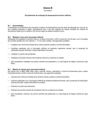 Anexo B
(normativo)
Procedimento de avaliação do desempenho lumínico artificial
B.1 Generalidades
A verificação ao atendimento aos requisitos e critérios de desempenho lumínico deve ser efetuada por meio de um
dos métodos propostos a seguir, considerando que o uso dos métodos de cálculo resultará em valores de
iluminância média com no máximo 10% de erro sobre os valores medidos in loco.
B.2 Medição in loco para iluminação artificial
Realização de medições no período noturno, no plano horizontal, a 0,80 m acima do nível do piso, com o emprego
 medições sem nenhuma entrada de luz externa (portas, janelas e cortinas fechadas);
 medições realizadas com a iluminação artificial do ambiente totalmente ativada, sem a presença de
obstruções opacas (Exemplo: roupas estendidas nos varais);
 medições no centro dos ambientes;
 medições nos pontos centrais de corredores internos ou externos à unidade;
 para escadarias, medições nos pontos centrais dos patamares e a meia largura do degrau central de cada
lance.
B.3 Método de cálculo para iluminação artificial
De acordo com a ABNT NBR 5382, para o período noturno, calculando o nível de iluminamento para o plano
horizontal sempre a 0,80 m acima do nível do piso, nas seguintes condições:
 Calculos sem nenhuma entrada de luz externa (portas, janelas e cortinas fechadas);
 Calculos realizadas com a iluminação artificial do ambiente totalmente ativada, sem a presença de obstruções
opacas (Exemplo: roupas estendidas nos varais);
 Calculos no centro dos ambientes;
 Calculos nos pontos centrais de corredores internos ou externos à unidade;
 para escadarias, Calculos nos pontos centrais dos patamares e a meia largura do degrau central de cada
lance.
 