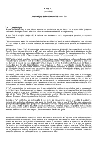 Anexo C
(informativo)
Considerações sobre durabilidade e vida útil
C.1 Conceituação
A vida útil (service life) é uma medida temporal da durabilidade de um edifício ou de suas partes (sistemas
complexos, do próprio sistema e de suas partes: subsistemas; elementos e componentes).
A Vida Útil de Projeto (design life) é definida pelo incorporador e/ou proprietário e projetista, e expressa
previamente.
Conceitua-se ainda a vida útil estimada (predicted service life) como sendo a durabilidade prevista para um dado
produto, inferida a partir de dados históricos de desempenho do produto ou de ensaios de envelhecimento
acelerado.
A Vida Útil de Projeto (VUP) é basicamente uma expressão de caráter econômico de uma exigência do usuário.
A melhor forma para se determinar a VUP para uma parte de uma edificação é através de pesquisa de opinião
entre técnicos, usuários e agentes envolvidos com o processo de construção. Em países europeus, isto foi feito
durante as décadas de 60 e 70 para a regulamentação dos valores das VUP mínimas exigíveis.
A VUP pode ser ainda entendida como uma definição prévia da opção do usuário pela melhor relação custo global
versus tempo de usufruto do bem (o benefício), sob sua ótica particular. Para produtos de consumo ou para bens
não-duráveis o usuário faz suas opções por vontade própria e através de análise subjetiva, tendo por base as
informações que lhe são disponibilizadas pelos produtores, o efeito do aprendizado (através de compras
sucessivas) e a sua disponibilidade financeira. Assim, para regular o mercado de bens de consumo, é suficiente
que se imponha um prazo mínimo (dito “de garantia” e de responsabilidade do fornecedor do bem), para proteção
do usuário, apenas contra defeitos “genéticos”.
No entanto, para bens duráveis, de alto valor unitário e geralmente de aquisição única, como é a habitação,
a sociedade tem de impor outros marcos referenciais para regular o mercado e evitar que o custo inicial prevaleça
em detrimento do custo global e que uma durabilidade inadequada venha a comprometer o valor do bem e a
prejudicar o usuário. O estabelecimento em lei, ou em Normas, da VUP mínima se configura como o principal
referencial para edificações habitacionais, principalmente para as habitações subsidiadas pela sociedade e as
destinadas as parcelas da população menos favorecidas economicamente.
A VUP é uma decisão de projetos que tem de ser estabelecida inicialmente para balizar todo o processo de
produção do bem. Quando se projeta um sistema ou um elemento (por exemplo, a impermeabilização de uma laje),
é possível escolher entre uma infinidade de técnicas e materiais. Alguns, pelas suas características, podem ter
Vida Útil de Projeto (VUP) de 20 anos, sem manutenção, e outros não mais que 5 anos. Evidentemente, as
soluções têm custo e desempenho ao longo do tempo muito diferentes.
Definida a VUP, estabelece-se a obrigação de que todos os intervenientes atuem no sentido de produzir o
elemento com as técnicas adequadas para que a VU atingida seja maior ou igual à VUP. Sem este balizamento,
quem produz o bem pode adotar qualquer das técnicas disponíveis e empregar qualquer produto normalizado sem
que ele esteja errado, do ponto de vista técnico. É evidente que a tendência é optar pelo produto de menor custo
inicial, ou seja, sem a definição da VUP, a tendência é de se produzir bens de menor custo inicial, porém menos
duráveis, de maior custo de manutenção e provavelmente de maior custo global.
A VU pode ser normalmente prolongada através de ações de manutenção. Na Figura C.1 este comportamento é
esquematicamente representado. Quem define a VUP deve também estabelecer as ações de manutenção que
devem ser realizadas para garantir o atendimento à VUP. É necessário salientar a importância da realização
integral das ações de manutenção pelo usuário, sem o que se corre o risco de a VUP não ser atingida.
Por exemplo, um revestimento de fachada em argamassa pintado pode ser projetado para uma VUP de 25 anos,
desde que a pintura seja refeita a cada 5 anos, no máximo. Se o usuário não realizar a manutenção prevista, a VU
real do revestimento pode ser seriamente comprometida. Por conseqüência, as eventuais patologias resultantes
podem ter origem no uso inadequado e não em uma construção falha.
 