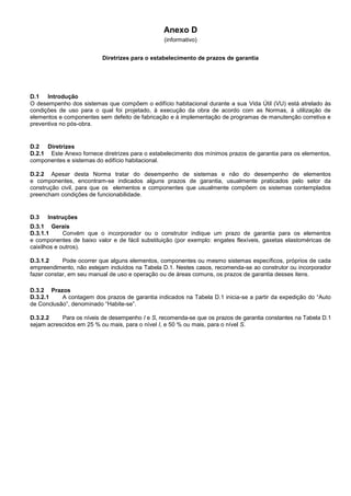 Anexo D
(informativo)
Diretrizes para o estabelecimento de prazos de garantia
D.1 Introdução
O desempenho dos sistemas que compõem o edifício habitacional durante a sua Vida Útil (VU) está atrelado às
condições de uso para o qual foi projetado, à execução da obra de acordo com as Normas, à utilização de
elementos e componentes sem defeito de fabricação e à implementação de programas de manutenção corretiva e
preventiva no pós-obra.
D.2 Diretrizes
D.2.1 Este Anexo fornece diretrizes para o estabelecimento dos mínimos prazos de garantia para os elementos,
componentes e sistemas do edifício habitacional.
D.2.2 Apesar desta Norma tratar do desempenho de sistemas e não do desempenho de elementos
e componentes, encontram-se indicados alguns prazos de garantia, usualmente praticados pelo setor da
construção civil, para que os elementos e componentes que usualmente compõem os sistemas contemplados
preencham condições de funcionabilidade.
D.3 Instruções
D.3.1 Gerais
D.3.1.1 Convém que o incorporador ou o construtor indique um prazo de garantia para os elementos
e componentes de baixo valor e de fácil substituição (por exemplo: engates flexíveis, gaxetas elastoméricas de
caixilhos e outros).
D.3.1.2 Pode ocorrer que alguns elementos, componentes ou mesmo sistemas específicos, próprios de cada
empreendimento, não estejam incluídos na Tabela D.1. Nestes casos, recomenda-se ao construtor ou incorporador
fazer constar, em seu manual de uso e operação ou de áreas comuns, os prazos de garantia desses itens.
D.3.2 Prazos
D.3.2.1 A contagem dos prazos de garantia indicados na Tabela D.1 inicia-se a partir da expedição do “Auto
de Conclusão”, denominado “Habite-se”.
D.3.2.2 Para os níveis de desempenho I e S, recomenda-se que os prazos de garantia constantes na Tabela D.1
sejam acrescidos em 25 % ou mais, para o nível I, e 50 % ou mais, para o nível S.
 